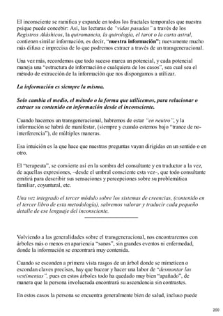 El inconsciente se ramifica y expande en todos los fractales temporales que nuestra
psique puede concebir: Así, las lecturas de “vidas pasadas” a través de los
Registros Akáshicos, la quiromancia, la quirología, el tarot o la carta astral,
contienen similar información, es decir, “nuestra información”; nuevamente mucho
más difusa e imprecisa de lo que podremos extraer a través de un transgeneracional.
Una vez más, recordemos que todo suceso marca un potencial, y cada potencial
maneja una “estructura de información e cualquiera de los casos”, sea cual sea el
método de extracción de la información que nos dispongamos a utilizar.
La información es siempre la misma.
Solo cambia el medio, el método o la forma que utilicemos, para relacionar o
extraer su contenido en información desde el inconsciente.
Cuando hacemos un transgeneracional, habremos de estar “en neutro”, y la
información se habrá de manifestar, (siempre y cuando estemos bajo “trance de no-
interferencia”), de múltiples maneras.
Esa intuición es la que hace que nuestras preguntas vayan dirigidas en un sentido o en
otro.
El “terapeuta”, se convierte así en la sombra del consultante y en traductor a la vez,
de aquellas expresiones, –desde el umbral consciente esta vez–, que todo consultante
emitirá para describir sus sensaciones y percepciones sobre su problemática
familiar, coyuntural, etc.
Una vez integrado el tercer módulo sobre los sistemas de creencias, (contenido en
el tercer libro de esta metodología), sabremos valorar y traducir cada pequeño
detalle de ese lenguaje del inconsciente.
Volviendo a las generalidades sobre el transgeneracional, nos encontraremos con
árboles más o menos en apariencia “sanos”, sin grandes eventos ni enfermedad,
donde la información se encontrará muy contenida.
Cuando se esconden a primera vista rasgos de un árbol donde se mimeticen o
escondan claves precisas, hay que bucear y hacer una labor de “desmontar las
vestimentas”, pues en estos árboles todo ha quedado muy bien “apañado”, de
manera que la persona involucrada encontrará su ascendencia sin contrastes.
En estos casos la persona se encuentra generalmente bien de salud, incluso puede
200
 