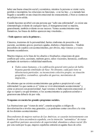 haber una buena situación social y económica, mientras la persona se siente vacía,
perdida o incompleta; las relaciones no funcionan, –o no las hay–, y a menudo han
llegado a sucumbir en una situación emocional de estancamiento, o bien se sienten en
un callejón sin salida.
Cuando hacemos un árbol con una persona que “sufre una enfermedad”, (o existe una
sintomatología evidente de cualquier tipo), el transgeneracional se muestra,
generalmente, también evidente en sus sucesos: Vemos acontecimientos muy
llamativos, las líneas de dobles aparecen muy vinculadas…
–Todo aparece casi a la primera–.
Cánceres, trastornos de la personalidad, fuertes síndromes de posesión o de
yaciente, accidentes graves; psoriasis agudas, diabetes o hipertensión… Vendrán
precedidos de cuadros con acontecimientos, por obvios, muy vistosos y a veces
bastante escandalosos.
Muertes trágicas en la línea de los abuelos o bisabuelos; situaciones de gran
conflicto por celos, asesinato, maltrato grave, odios viscerales, herencias, conflictos
profundos de territorio o infidelidad manifiesta.
Todos somos humanos, y la codificación general entre países de habla
hispana guarda similitudes de base: No obstante, cada país tiene su
idiosincrasia particular; su inconsciente colectivo propio; su situación
geográfica; costumbres, episodios de guerras, movimientos de
migración…
Ya sabemos que no existen acontecimientos que graben o propicien tal o cual
enfermedad: Lo que cuenta es el “cómo se vivió determinado acontecimiento” y
cómo se procesó con posterioridad: Aquí veremos si hubo expresión emocional, si
algo se reparó y en qué términos; si los acontecimientos se pudieron asimilar o
generaron una debacle de por vida.
Tengamos en cuenta los grandes programas sociales.
Las frustraciones que “vienen de atrás”, estarán acogidas a códigos de
desvalorización a niveles muy generales, y ya podremos contar con ellos a la vista
de los distintos acontecimientos:
Descendientes de mujeres nativas de Las Américas, se casarán insistentemente con
hombres de clara ascendencia española, con la intención “automática” de tratar
de equilibrar patrones ancestrales de superioridad, abandono o abuso racial. (Es
por esta razón por la que, mujeres españolas entrarán en agudas fases de celos
201
 