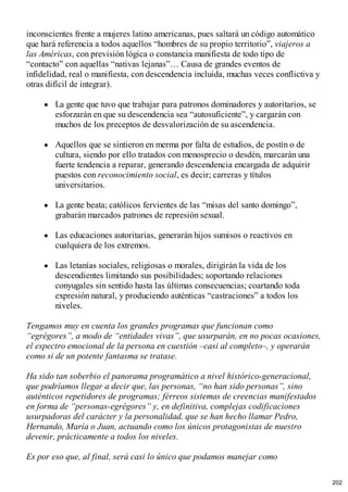 inconscientes frente a mujeres latino americanas, pues saltará un código automático
que hará referencia a todos aquellos “hombres de su propio territorio”, viajeros a
las Américas, con previsión lógica o constancia manifiesta de todo tipo de
“contacto” con aquellas “nativas lejanas”… Causa de grandes eventos de
infidelidad, real o manifiesta, con descendencia incluida, muchas veces conflictiva y
otras difícil de integrar).
La gente que tuvo que trabajar para patronos dominadores y autoritarios, se
esforzarán en que su descendencia sea “autosuficiente”, y cargarán con
muchos de los preceptos de desvalorización de su ascendencia.
Aquellos que se sintieron en merma por falta de estudios, de postín o de
cultura, siendo por ello tratados con menosprecio o desdén, marcarán una
fuerte tendencia a reparar, generando descendencia encargada de adquirir
puestos con reconocimiento social, es decir; carreras y títulos
universitarios.
La gente beata; católicos fervientes de las “misas del santo domingo”,
grabarán marcados patrones de represión sexual.
Las educaciones autoritarias, generarán hijos sumisos o reactivos en
cualquiera de los extremos.
Las letanías sociales, religiosas o morales, dirigirán la vida de los
descendientes limitando sus posibilidades; soportando relaciones
conyugales sin sentido hasta las últimas consecuencias; coartando toda
expresión natural, y produciendo auténticas “castraciones” a todos los
niveles.
Tengamos muy en cuenta los grandes programas que funcionan como
“egrégores”, a modo de “entidades vivas”, que usurparán, en no pocas ocasiones,
el espectro emocional de la persona en cuestión –casi al completo–, y operarán
como si de un potente fantasma se tratase.
Ha sido tan soberbio el panorama programático a nivel histórico-generacional,
que podríamos llegar a decir que, las personas, “no han sido personas”, sino
auténticos repetidores de programas; férreos sistemas de creencias manifestados
en forma de “personas-egrégores” y, en definitiva, complejas codificaciones
usurpadoras del carácter y la personalidad, que se han hecho llamar Pedro,
Hernando, María o Juan, actuando como los únicos protagonistas de nuestro
devenir, prácticamente a todos los niveles.
Es por eso que, al final, será casi lo único que podamos manejar como
202
 