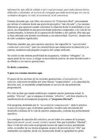 información, más allá de señalar a tal o cual personaje, pues todos fueron títeres,
abducidos o alienados, al servicio de consignas que nada tuvieron que ver con su
verdadero designio; ni vital, ni existencial, ni de conciencia.
Estamos diciendo que, este libro, nos acerca a la “Conciencia Real”, precisamente
por utilizar el contraste desde una posición perceptiva “más elevada”; y las enormes
diferencias que aparecen cuando valoramos la situación desde la neutralidad y el no-
juicio, nos dispondrán en una posición donde podremos comprender, a la vista de los
acontecimientos, la historia de la separación del hombre y del espíritu. (Por más que
se haya utilizado este término socialmente y con anterioridad, -Espíritu-, desprovisto
de todo verdadero significado).
Podremos entender que, para nuestros ancestros, fue imposible la “operatividad
conductual consciente”, pues las características que enmarcaron su educación y su
entorno, inundaron cada pequeño resquicio del campo unificado.
No existió la más mínima posibilidad de escapatoria, viéndose “obligados”, la
mayor parte de las veces, a relegar su necesidad de justicia, de amor desinteresado o
de albedrío a las nuevas generaciones.
Es decir; a nosotros.
Y para eso estamos nosotros aquí.
El grueso de las acciones de las recientes generaciones, el pensamiento y la
emoción, estuvieron invadidas por estas fuerzas “ocupacionales”, y la capacidad de
decisión, real, se encontraba completamente al servicio de una potentísima
programación.
Por citar un dato que inunda también por completo nuestro panorama actual, la
palabra “libertad”, que se antepuso al término “albedrío”, solo hizo alusión a la
manifestación de un trampeado programa; el “programa libertad”.
Este programa, dominado por la “necesidad de compensación”, dada la práctica
ocupación psíquica que, en términos generales, invadió cada movimiento del
desarrollo cotidiano de la vida de nuestros antepasados, continúa hoy perfectamente
operativo.
Las consignas de opresión del colectivo, en casi todos los campos de la psique:
Represión moral, social, sexual, verbal y mental, hizo que la palabra “libertad”,
fuese vivida tan solo como un programa-recurso de supervivencia; permitiendo
soltar, en nombre de ese mismo programa, un poco de presión de esa “olla” que
amenazaba con explotar, desde ese inconsciente donde se agolpaban los gritos
203
 