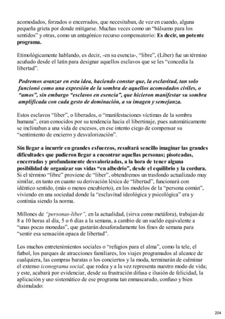 acomodados, forzados o encerrados, que necesitaban, de vez en cuando, alguna
pequeña grieta por donde mitigarse. Muchas veces como un “bálsamo para los
sentidos” y otras, como un antagónico recurso compensatorio: Es decir, un potente
programa.
Etimológicamente hablando, es decir, -en su esencia-, “libre”, (Liber) fue un término
acuñado desde el latín para designar aquellos esclavos que se les “concedía la
libertad”.
Podremos avanzar en esta idea, haciendo constar que, la esclavitud, tan solo
funcionó como una expresión de la sombra de aquellos acomodados civiles, o
“amos”, sin embargo “esclavos en esencia”, que hicieron manifestar su sombra
amplificada con cada gesto de dominación, a su imagen y semejanza.
Estos esclavos “liber”, o liberados, o “manifestaciones víctimas de la sombra
humana”, eran conocidos por su tendencia hacia el libertinaje, pues automáticamente
se inclinaban a una vida de excesos, en ese intento ciego de compensar su
“sentimiento de encierro y desvalorización”.
Sin llegar a incurrir en grandes esfuerzos, resultará sencillo imaginar las grandes
dificultades que pudieron llegar a encontrar aquellas personas; pisoteadas,
encerradas y profundamente desvalorizadas, a la hora de tener alguna
posibilidad de organizar sus vidas “en albedrío”, desde el equilibrio y la cordura.
Si el término “libre” proviene de “liber”, obtendremos un trasfondo actualizado muy
similar, en tanto en cuanto su derivación léxica de “libertad”, funcionará con
idéntico sentido, (más o menos encubierto), en los modelos de la “persona común”,
viviendo en una sociedad donde la “esclavitud ideológica y psicológica” era y
continúa siendo la norma.
Millones de “personas-liber”, en la actualidad, (sirva como metáfora), trabajan de
8 a 10 horas al día, 5 o 6 días a la semana, a cambio de un sueldo equivalente a
“unas pocas monedas”, que gastarán desaforadamente los fines de semana para
“sentir esa sensación opaca de libertad”.
Los muchos entretenimientos sociales o “refugios para el alma”, como la tele, el
futbol, los parques de atracciones familiares, los viajes programados al alcance de
cualquiera, las compras baratas o los conciertos y la moda, terminarán de culminar
el extenso iconograma social, que rodea y a la vez representa nuestro modo de vida;
y este, acabará por evidenciar, desde su frustración difusa e ilusión de felicidad, la
aplicación y uso sistemático de ese programa tan enmascarado, confuso y bien
disimulado:
204
 