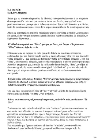 ¡La libertad!
¡El Libre Albedrio!
Saber que no tenemos ningún tipo de libertad, sino que obedecemos a un programa
de compensación cada vez que creemos hacer uso de ella, nos ayudará a re-
posicionar nuestra percepción, a la hora de evaluar los acontecimientos y actitudes,
tanto de nuestros ancestros, como de la expresión manifiesta de nuestra propia vida.
Ahora se comprenderá mejor la redundante expresión “libre albedrío”, que usamos
sin cesar, cada vez que hacemos alguna alusión a nuestra capacidad de elección, o
algo que se le parezca...
El albedrío no puede ser “libre”, porque ya lo es, por lo que si le ponemos
“libre” delante, deja de serlo.
El inconsciente se expresa en cada pequeño detalle de nuestras expresiones
codificadas, por eso hemos estado usando y manejado, una y otra vez, ese truco del
“libre albedrío”, –que trampea de forma inevitable el verdadero albedrío–, con ese
“libre”, antepuesto al albedrío, que solo hace referencia a un conjunto de programas:
Aquellos programas que, a través de su ilusoria denominación, “libre”, prefijan el
término sagrado de nuestra condición original “el albedrío”, y resulta afectado de
forma que, al ser pronunciado, queda de manifiesto su verdadero contenido
encriptado.
Concluyendo este punto: Vivimos “libres”, porque respondemos a un programa
ilusorio de libertad, y hemos dejado de usar el albedrío original, que solo es
relativo a nuestra verdadera condición existencial.
Una vez más, la separación entre el “Yo” y el “Ser”, queda de manifiesto en esta
curiosa dualidad entre “lo libre”, y el albedrío.
Libre, es la máscara y el personaje separado, y albedrío, solo puede tener “El
Ser”.
Tratamos con todo esto de identificar esta “sutileza”, para crear constancia de
que nadie tuvo albedrío en nuestro transgeneracional, pues solo estuvieron
operativas las máscaras de los egos o los personajes ficticios (los libres),
mientras que “el Ser”, (el albedrío), se usó tan solo como una mención de soporte;
ya que el Ser, o la Esencia, es aquello que sostiene, desde su fondo inmanente, a
todo lo demás.
Fue necesario que figurase entonces el término “albedrio”, como condición
fundamental para hablar de libertad, ya que si hablásemos siempre solo de
205
 