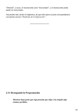 “libertad”, a secas, el inconsciente sería “traicionado”, y el inconsciente jamás
puede ser traicionado.
Una prueba más, desde la lingüística, de que todo opera en justa correspondencia
con nuestro arcaico “Síndrome de la Separación”.
2.11 Destapando la Programación
Mientras haya gente que siga pensado que elige o ha elegido algo
estamos perdidos.
206
 