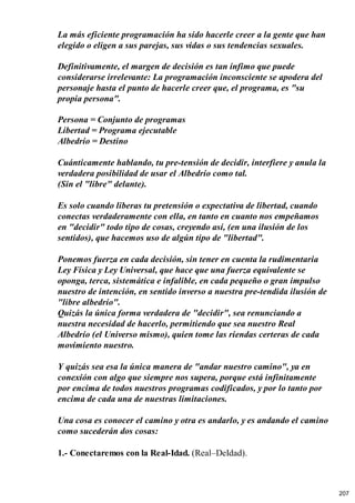 La más eficiente programación ha sido hacerle creer a la gente que han
elegido o eligen a sus parejas, sus vidas o sus tendencias sexuales.
Definitivamente, el margen de decisión es tan ínfimo que puede
considerarse irrelevante: La programación inconsciente se apodera del
personaje hasta el punto de hacerle creer que, el programa, es "su
propia persona".
Persona = Conjunto de programas
Libertad = Programa ejecutable
Albedrío = Destino
Cuánticamente hablando, tu pre-tensión de decidir, interfiere y anula la
verdadera posibilidad de usar el Albedrío como tal.
(Sin el "libre" delante).
Es solo cuando liberas tu pretensión o expectativa de libertad, cuando
conectas verdaderamente con ella, en tanto en cuanto nos empeñamos
en "decidir" todo tipo de cosas, creyendo así, (en una ilusión de los
sentidos), que hacemos uso de algún tipo de "libertad".
Ponemos fuerza en cada decisión, sin tener en cuenta la rudimentaria
Ley Física y Ley Universal, que hace que una fuerza equivalente se
oponga, terca, sistemática e infalible, en cada pequeño o gran impulso
nuestro de intención, en sentido inverso a nuestra pre-tendida ilusión de
"libre albedrío".
Quizás la única forma verdadera de "decidir", sea renunciando a
nuestra necesidad de hacerlo, permitiendo que sea nuestro Real
Albedrío (el Universo mismo), quien tome las riendas certeras de cada
movimiento nuestro.
Y quizás sea esa la única manera de "andar nuestro camino", ya en
conexión con algo que siempre nos supera, porque está infinitamente
por encima de todos nuestros programas codificados, y por lo tanto por
encima de cada una de nuestras limitaciones.
Una cosa es conocer el camino y otra es andarlo, y es andando el camino
como sucederán dos cosas:
1.- Conectaremos con la Real-Idad. (Real–DeIdad).
207
 