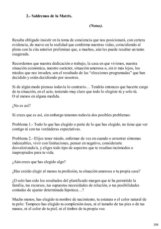 2.- Saldremos de la Matrix.
(Notas).
Resulta obligado insistir en la toma de conciencia que nos posicionará, con certera
evidencia, de nuevo en la realidad que conforma nuestras vidas, coincidiendo al
pleno con la cita anterior preliminar que, a muchos, aún les puede resultar un tanto
exagerada.
Recordemos que nuestra dedicación o trabajo, la casa en que vivimos, nuestra
situación económica, nuestro carácter, situación amorosa o, sin ir más lejos, los
miedos que nos invaden, son el resultado de las “elecciones programadas” que han
decidido y están decidiendo por nosotros.
Si de algún modo piensas todavía lo contrario… Tendrás entonces que hacerte cargo
de tu situación, en el acto, teniendo muy claro que todo lo elegiste tú y solo tú.
O al menos en alguna medida.
¿No es así?
Si crees que es así, sin embargo tenemos todavía dos posibles problemas:
Problema 1.- Todo lo que has elegido o parte de lo que has elegido, no tiene que ver
contigo ni con tus verdaderas expectativas.
Problema 2.- Elijes tener miedo, enfermar de vez en cuando o arrastrar síntomas
indeseables, vivir con limitaciones, pensar en negativo, considerarte
desvalorizado/a, y eliges todo tipo de aspectos que te resultan incómodos o
inapropiados para tu vida.
¿Aún crees que has elegido algo?
¿Has creído elegir al menos tu profesión, tu situación amorosa o tu propia casa?
¿O solo han sido los resultados del planificado margen que te ha permitido la
familia, tus recursos, tus supuestas necesidades de relación, o tus posibilidades
contadas de ajustar determinada hipoteca…?
Mucho menos, has elegido tu nombre de nacimiento, tu estatura o el color natural de
tu pelo: Tampoco has elegido tu complexión ósea, ni el tamaño de tus pies o de tus
manos, ni el color de tu piel, ni el timbre de tu propia voz.
208
 