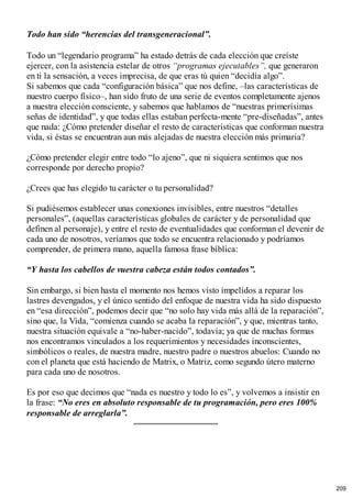 Todo han sido “herencias del transgeneracional”.
Todo un “legendario programa” ha estado detrás de cada elección que creíste
ejercer, con la asistencia estelar de otros “programas ejecutables”, que generaron
en ti la sensación, a veces imprecisa, de que eras tú quien “decidía algo”.
Si sabemos que cada “configuración básica” que nos define, –las características de
nuestro cuerpo físico–, han sido fruto de una serie de eventos completamente ajenos
a nuestra elección consciente, y sabemos que hablamos de “nuestras primerísimas
señas de identidad”, y que todas ellas estaban perfecta-mente “pre-diseñadas”, antes
que nada: ¿Cómo pretender diseñar el resto de características que conforman nuestra
vida, si éstas se encuentran aun más alejadas de nuestra elección más primaria?
¿Cómo pretender elegir entre todo “lo ajeno”, que ni siquiera sentimos que nos
corresponde por derecho propio?
¿Crees que has elegido tu carácter o tu personalidad?
Si pudiésemos establecer unas conexiones invisibles, entre nuestros “detalles
personales”, (aquellas características globales de carácter y de personalidad que
definen al personaje), y entre el resto de eventualidades que conforman el devenir de
cada uno de nosotros, veríamos que todo se encuentra relacionado y podríamos
comprender, de primera mano, aquella famosa frase bíblica:
“Y hasta los cabellos de vuestra cabeza están todos contados”.
Sin embargo, si bien hasta el momento nos hemos visto impelidos a reparar los
lastres devengados, y el único sentido del enfoque de nuestra vida ha sido dispuesto
en “esa dirección”, podemos decir que “no solo hay vida más allá de la reparación”,
sino que, la Vida, “comienza cuando se acaba la reparación”, y que, mientras tanto,
nuestra situación equivale a “no-haber-nacido”, todavía; ya que de muchas formas
nos encontramos vinculados a los requerimientos y necesidades inconscientes,
simbólicos o reales, de nuestra madre, nuestro padre o nuestros abuelos: Cuando no
con el planeta que está haciendo de Matrix, o Matriz, como segundo útero materno
para cada uno de nosotros.
Es por eso que decimos que “nada es nuestro y todo lo es”, y volvemos a insistir en
la frase: “No eres en absoluto responsable de tu programación, pero eres 100%
responsable de arreglarla”.
209
 