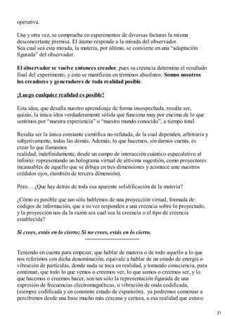 operativa.
Una y otra vez, se comprueba en experimentos de diversas facturas la misma
desconcertante premisa. El átomo responde a la mirada del observador.
Sea cual sea esta mirada, la materia, por último, se convierte en una “adaptación
figurada” del observador.
El observador se vuelve entonces creador, pues su creencia determina el resultado
final del experimento, y esto se manifiesta en términos absolutos: Somos nosotros
los creadores y generadores de toda realidad posible.
¡Luego cualquier realidad es posible!
Esta idea, que desafía nuestro aprendizaje de forma insospechada, resulta ser,
quizás, la única idea verdaderamente sólida que funciona muy por encima de lo que
sentimos por “nuestra experiencia” o “nuestro mundo conocido”, a tiempo total.
Resulta ser la única constante científica no-refutada, de la cual dependen, arbitraria y
subjetivamente, todas las demás. Además, lo que hacemos, sin darnos cuenta, es
crear lo que llamamos
realidad, indefinidamente, desde un campo de interacción cuántico especulativo al
infinito: representando un holograma virtual de altísima sugestión, como proyectores
incansables de aquello que se dibuja en tres dimensiones y acontece ante nuestros
crédulos ojos, (también de tercera dimensión).
Pero… ¿Que hay detrás de toda esa aparente solidificación de la materia?
¿Cómo es posible que tan sólo hablemos de una proyección virtual, formada de
códigos de información, que a su vez responden a una creencia sobre lo proyectado,
y la proyección nos da la razón sea cual sea la creencia o el tipo de creencia
establecida?
Si crees, estás en lo cierto; Si no crees, estás en lo cierto.
Teniendo en cuenta para empezar, que hablar de materia o de todo aquello a lo que
nos referimos con dicha denominación, equivale a hablar de un estado de energía o
vibración de partículas, donde nada se toca en realidad, y tomando consciencia, para
continuar, que todo lo que vemos o creemos ver, lo que somos o creemos ser, y lo
que hacemos o creemos hacer, son tan sólo la representación figurada de una
expresión de frecuencias electromagnéticas, o vibración de onda codificada,
(siempre codificada y en constante estado de expansión), ya podremos comenzar a
percibirnos desde una base mucho más cercana y certera, a esa realidad que estuvo
21
 