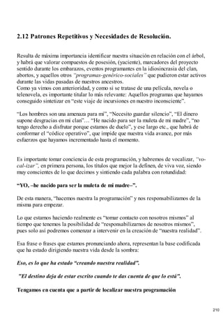 2.12 Patrones Repetitivos y Necesidades de Resolución.
Resulta de máxima importancia identificar nuestra situación en relación con el árbol,
y habrá que valorar compuestos de posesión, (yaciente), marcadores del proyecto
sentido durante los embarazos, eventos programantes en la idiosincrasia del clan,
abortos, y aquellos otros “programas-genérico-sociales” que pudieron estar activos
durante las vidas pasadas de nuestros ancestros.
Como ya vimos con anterioridad, y como si se tratase de una película, novela o
telenovela, es importante titular lo más relevante: Aquellos programas que hayamos
conseguido sintetizar en “este viaje de incursiones en nuestro inconsciente”.
“Los hombres son una amenaza para mí”, “Necesito guardar silencio”, “El dinero
supone desgracias en mi clan”… “He nacido para ser la muleta de mi madre”, “no
tengo derecho a disfrutar porque estamos de duelo”, y ese largo etc., que habrá de
conformar el “códice operativo”, que impide que nuestra vida avance, por más
esfuerzos que hayamos incrementado hasta el momento.
Es importante tomar conciencia de esta programación, y habremos de vocalizar, “vo-
cal-izar”, en primera persona, los títulos que mejor la definen, de viva voz, siendo
muy conscientes de lo que decimos y sintiendo cada palabra con rotundidad:
“YO, –he nacido para ser la muleta de mi madre–”.
De esta manera, “hacemos nuestra la programación” y nos responsabilizamos de la
misma para empezar.
Lo que estamos haciendo realmente es “tomar contacto con nosotros mismos” al
tiempo que tenemos la posibilidad de “responsabilizarnos de nosotros mismos”,
pues solo así podremos comenzar a intervenir en la creación de “nuestra realidad”.
Esa frase o frases que estamos pronunciando ahora, representan la base codificada
que ha estado dirigiendo nuestra vida desde la sombra:
Eso, es lo que ha estado “creando nuestra realidad”.
"El destino deja de estar escrito cuando te das cuenta de que lo está".
Tengamos en cuenta que a partir de localizar nuestra programación
210
 