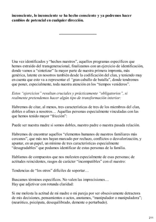 inconsciente, lo inconsciente se ha hecho consciente y ya podremos hacer
cambios de potencial en cualquier dirección.
Una vez identificados y “hechos nuestros”, aquellos programas específicos que
hemos extraído del transgeneracional, finalizamos con un ejercicio de identificación,
donde vamos a “sintetizar” la mayor parte de nuestra primera impronta, más
genérica, latente en nosotros también desde la codificación del clan, y teniendo muy
en cuenta que esto va a representar el “gran caballo de batalla”, donde tendremos
que poner, especialmente, toda nuestra atención en los “tiempos venideros”.
Estos “ejercicios” resultan cruciales y prácticamente “obligatorios”, si
realmente pretendemos hacer algún tipo de transformación interior:
Habremos de citar, al menos, tres características de tres de los miembros del clan,
dobles o afines a nosotros… Aquellas personas especialmente vinculadas con las
que hemos tenido mayor “fricción”:
Puede ser nuestra madre si somos dobles, nuestro padre o nuestra pasada relación.
Habremos de encontrar aquellos “elementos humanos de nuestros familiares más
cercanos”, que más nos hayan marcado por rechazo, conflictos o desvalorización, y
apuntar, en un papel, un mínimo de tres características especialmente
“desagradables” que podamos identificar de estas personas de la familia.
Hablamos de compuestos que nos molesten especialmente de esas personas; de
actitudes reincidentes, rasgos de carácter “incompatibles” con el nuestro:
Tendencias de “los otros” difíciles de soportar…
Buscamos términos específicos. No valen las imprecisiones…
Hay que adjetivar con rotunda claridad:
Si me molesta la actitud de mi madre o mi pareja por ser obsesivamente detractora
de mis decisiones, pensamientos o actos, anotamos, “manipulador o manipuladora”;
(neurótico, psicópata, desequilibrado, demente o perturbado).
211
 