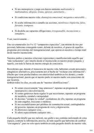 Si nos menosprecia y juzga con dureza anotamos maltratador o
maltratadora; déspota, tirano, opresor, autoritario…
Si condiciona nuestra vida; chantajista emocional, mezquino o miserable…
Si oculta información o camufla sus acciones, mentirosa o hipócrita, falso,
farsante, tramposo.
Si desdeña sus supuestas obligaciones; irresponsable, inconsciente o
inmaduro.
Y así, sucesivamente…
Una vez enumerados los 9 o 12 “compuestos especiales”, (un mínimo de tres por
persona), habremos conseguido reunir, delante de nosotros, el grueso de aquellos
programas provenientes del transgeneracional, que operan en nosotros a tiempo total
desde nuestro inconsciente.
Nuestros padres o nuestras relaciones representan y manifiestan todo aquello que
“más rechazamos”, por intuirlo desde el inconsciente en nuestro propio paquete, y
taparlo, con toda la fuerza de nuestra energía de conciencia.
Recordemos que, durante el transcurso de nuestra vida, habremos creado personajes
antagónicos alternativos, precisamente por el hecho de “rechazar esta información”;
(Hecho que viene produciéndose con anterioridad también en los demás), a modo
transgeneracional, puesto que ni nuestro padre ni nuestra madre son conscientes de
que incurren,
también todos los días, en cada una de “nuestras identificaciones”.
Si somos excesivamente “muy amorosos”, tapamos un programa de
menosprecio y desvalorización.
Si somos generosos hasta regalar lo que necesitamos, tapamos un programa
de tacañería, ruindad o mezquindad.
Si decimos “siempre la verdad”, jactándonos de ello, tapamos un programa
de auto-engaños, traiciones o mentiras.
Si nos escandalizamos por palabras de connotación sexual, catalogándolas
de groseras, tapamos un programa de vicio y depravación.
Si aborrezco cualquier cosa…
Si adoro especialmente cualquier otra…
Cada pequeño detalle que nos molestó, nos grabó o nos continúa molestando de estos
espejos, contiene la información, precisa, de todo aquello que habremos de cambiar
“con urgencia”, pues no solo opera también en cada pequeño detalle de nuestra vida,
212
 