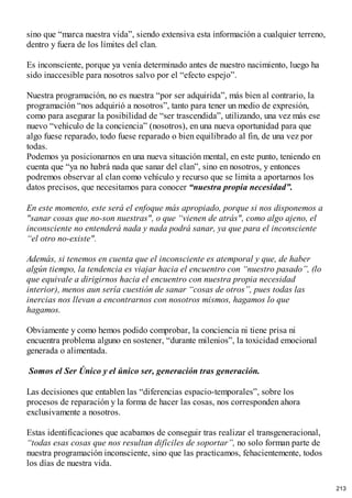 sino que “marca nuestra vida”, siendo extensiva esta información a cualquier terreno,
dentro y fuera de los límites del clan.
Es inconsciente, porque ya venía determinado antes de nuestro nacimiento, luego ha
sido inaccesible para nosotros salvo por el “efecto espejo”.
Nuestra programación, no es nuestra “por ser adquirida”, más bien al contrario, la
programación “nos adquirió a nosotros”, tanto para tener un medio de expresión,
como para asegurar la posibilidad de “ser trascendida”, utilizando, una vez más ese
nuevo “vehículo de la conciencia” (nosotros), en una nueva oportunidad para que
algo fuese reparado, todo fuese reparado o bien equilibrado al fin, de una vez por
todas.
Podemos ya posicionarnos en una nueva situación mental, en este punto, teniendo en
cuenta que “ya no habrá nada que sanar del clan”, sino en nosotros, y entonces
podremos observar al clan como vehículo y recurso que se limita a aportarnos los
datos precisos, que necesitamos para conocer “nuestra propia necesidad”.
En este momento, este será el enfoque más apropiado, porque si nos disponemos a
"sanar cosas que no-son nuestras", o que “vienen de atrás", como algo ajeno, el
inconsciente no entenderá nada y nada podrá sanar, ya que para el inconsciente
“el otro no-existe".
Además, si tenemos en cuenta que el inconsciente es atemporal y que, de haber
algún tiempo, la tendencia es viajar hacia el encuentro con “nuestro pasado”, (lo
que equivale a dirigirnos hacia el encuentro con nuestra propia necesidad
interior), menos aun sería cuestión de sanar “cosas de otros”, pues todas las
inercias nos llevan a encontrarnos con nosotros mismos, hagamos lo que
hagamos.
Obviamente y como hemos podido comprobar, la conciencia ni tiene prisa ni
encuentra problema alguno en sostener, “durante milenios”, la toxicidad emocional
generada o alimentada.
Somos el Ser Único y el único ser, generación tras generación.
Las decisiones que entablen las “diferencias espacio-temporales”, sobre los
procesos de reparación y la forma de hacer las cosas, nos corresponden ahora
exclusivamente a nosotros.
Estas identificaciones que acabamos de conseguir tras realizar el transgeneracional,
“todas esas cosas que nos resultan difíciles de soportar”, no solo forman parte de
nuestra programación inconsciente, sino que las practicamos, fehacientemente, todos
los días de nuestra vida.
213
 