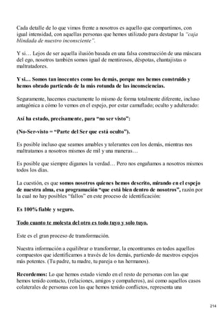 Cada detalle de lo que vimos frente a nosotros es aquello que compartimos, con
igual intensidad, con aquellas personas que hemos utilizado para destapar la “caja
blindada de nuestro inconsciente”.
Y si… Lejos de ser aquella ilusión basada en una falsa construcción de una máscara
del ego, nosotros también somos igual de mentirosos, déspotas, chantajistas o
maltratadores.
Y si… Somos tan inocentes como los demás, porque nos hemos construido y
hemos obrado partiendo de la más rotunda de las inconsciencias.
Seguramente, hacemos exactamente lo mismo de forma totalmente diferente, incluso
antagónica a cómo lo vemos en el espejo, por estar camuflado; oculto y adulterado:
Así ha estado, precisamente, para “no ser visto”:
(No-Ser-visto = “Parte del Ser que está oculto”).
Es posible incluso que seamos amables y tolerantes con los demás, mientras nos
maltratamos a nosotros mismos de mil y una maneras…
Es posible que siempre digamos la verdad… Pero nos engañamos a nosotros mismos
todos los días.
La cuestión, es que somos nosotros quienes hemos descrito, mirando en el espejo
de nuestra alma, esa programación “que está bien dentro de nosotros”, razón por
la cual no hay posibles “fallos” en este proceso de identificación:
Es 100%fiable y seguro.
Todo cuanto te molesta del otro es todo tuyo y solo tuyo.
Este es el gran proceso de transformación.
Nuestra información a equilibrar o transformar, la encontramos en todos aquellos
compuestos que identificamos a través de los demás, partiendo de nuestros espejos
más potentes. (Tu padre, tu madre, tu pareja o tus hermanos).
Recordemos: Lo que hemos estado viendo en el resto de personas con las que
hemos tenido contacto, (relaciones, amigos y compañeros), así como aquellos casos
colaterales de personas con las que hemos tenido conflictos, representa una
214
 
