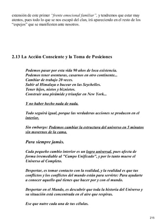 extensión de este primer “frente emocional familiar”, y tendremos que estar muy
atentos, pues todo lo que se nos escapó del clan, irá apareciendo en el resto de los
“espejos” que se manifiesten ante nosotros.
2.13 La Acción Consciente y la Toma de Posiciones
Podemos pasar por esta vida 90 años de loca existencia.
Podemos tener aventuras, casarnos en otro continente...
Cambiar de trabajo 20 veces.
Subir al Himalaya o bucear en las Seychelles.
Tener hijos, nietos y biznietos.
Construir una pirámide y triunfar en New York...
Y no haber hecho nada de nada.
Todo seguirá igual, porque las verdaderas acciones se producen en el
interior.
Sin embargo: Podemos cambiar la estructura del universo en 5 minutos
sin movernos de la cama.
Para siempre jamás.
Cada pequeño cambio interior es un logro universal, pues afecta de
forma irremediable al "Campo Unificado", y por lo tanto mueve el
Universo al Completo.
Despertar, es tomar contacto con la realidad, y la realidad es que tus
conflictos y los conflictos del mundo están para servirte: Para ayudarte
a conocer aquello qué tienes que hacer por y con el mundo.
Despertar en el Mundo, es descubrir que toda la historia del Universo y
su situación está concentrada en el aire que respiras.
Ese que nutre cada una de tus células.
215
 
