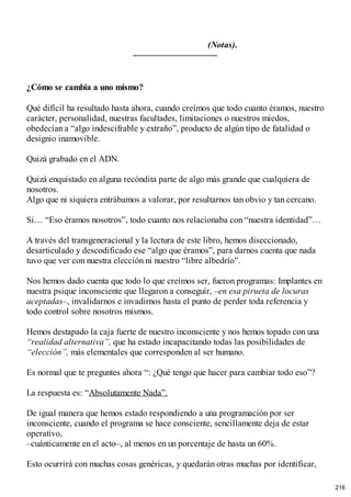 (Notas).
¿Cómo se cambia a uno mismo?
Qué difícil ha resultado hasta ahora, cuando creímos que todo cuanto éramos, nuestro
carácter, personalidad, nuestras facultades, limitaciones o nuestros miedos,
obedecían a “algo indescifrable y extraño”, producto de algún tipo de fatalidad o
designio inamovible.
Quizá grabado en el ADN.
Quizá enquistado en alguna recóndita parte de algo más grande que cualquiera de
nosotros.
Algo que ni siquiera entrábamos a valorar, por resultarnos tan obvio y tan cercano.
Si… “Eso éramos nosotros”, todo cuanto nos relacionaba con “nuestra identidad”…
A través del transgeneracional y la lectura de este libro, hemos diseccionado,
desarticulado y descodificado ese “algo que éramos”, para darnos cuenta que nada
tuvo que ver con nuestra elección ni nuestro “libre albedrío”.
Nos hemos dado cuenta que todo lo que creímos ser, fueron programas: Implantes en
nuestra psique inconsciente que llegaron a conseguir, –en esa pirueta de locuras
aceptadas–, invalidarnos e invadirnos hasta el punto de perder toda referencia y
todo control sobre nosotros mismos.
Hemos destapado la caja fuerte de nuestro inconsciente y nos hemos topado con una
“realidad alternativa”, que ha estado incapacitando todas las posibilidades de
“elección”, más elementales que corresponden al ser humano.
Es normal que te preguntes ahora “: ¿Qué tengo que hacer para cambiar todo eso”?
La respuesta es: “Absolutamente Nada”.
De igual manera que hemos estado respondiendo a una programación por ser
inconsciente, cuando el programa se hace consciente, sencillamente deja de estar
operativo,
–cuánticamente en el acto–, al menos en un porcentaje de hasta un 60%.
Esto ocurrirá con muchas cosas genéricas, y quedarán otras muchas por identificar,
216
 