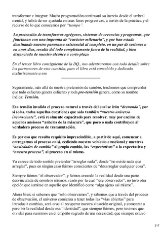 transformar e integrar: Mucha programación continuará su inercia desde el umbral
mental, y habrá de ser ajustada en unas fases progresivas, a través de la práctica y el
recurso de lo que conocemos por “tiempo”.
La pretensión de transformar egrégores, sistemas de creencias y programas, que
funcionan con una impronta de “carácter milenario”, y que han estado
dominando nuestro panorama existencial al completo, en un par de sesiones o
en unos días, resulta del todo completamente fuera de la realidad, y bien
distanciada de nuestro alcance a corto plazo.
En el tercer libro consiguiente de la DQ., nos adentraremos con todo detalle sobre
los pormenores de esta cuestión, pues el libro está concebido y dedicado
exclusivamente a eso
Seguramente, más allá de nuestra pretensión de cambio, tendremos que comprender
que todo esfuerzo genera esfuerzo y toda pre-tensión genera, como su nombre
indica: Tensión.
Esa tensión invalida el proceso natural a través del cual se irán “drenando”, por
si solas, todas aquellas cuestiones que solo también “nuestro universo
inconsciente”, está realmente capacitado para resolver, muy por encima de
aquellos ansiosos “anhelos de la máscara”, que poco o nada contribuyen al
verdadero proceso de transmutación.
Es por eso que resulta requisito imprescindible, a partir de aquí, comenzar a
entregarnos al proceso en sí, cediendo nuestro vehículo emocional y nuestras
“ansiedades de cambio” al propio cambio, las “expectativas” a la expectativa y
“nuestro proceso”, al proceso en sí mismo.
Ya carece de todo sentido pretender “arreglar nada”, donde “no existe nada que
arreglar”, pues en ningún caso fuimos conscientes de “desarreglar cualquier cosa”.
Siempre fuimos “el observador”, y fuimos creando la realidad desde una parte
desvinculada de nosotros mismos; razón por la cual “ese observador”, no tuvo otra
opción que sumirse en aquello que identificó como “algo ajeno así mismo”.
Ahora bien; si sabemos que “solo observamos”, y sabemos que a través del proceso
de observación, el universo comienza a tener todas las “vías abiertas” para
introducir cambios, será crucial recuperar nuestra situación original, y comenzar a
percibir la realidad desde esa “identidad”, que siempre fuimos, pero tuvimos que
olvidar para sumirnos en el empeño sagrado de una necesidad, que siempre estuvo
217
 