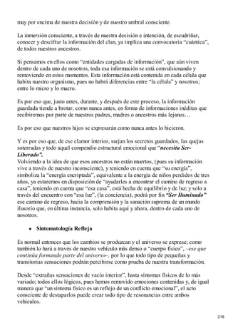 muy por encima de nuestra decisión y de nuestro umbral consciente.
La inmersión consciente, a través de nuestra decisión e intención, de escudriñar,
conocer y descifrar la información del clan, ya implica una convocatoria “cuántica”,
de todos nuestros ancestros.
Si pensamos en ellos como “entidades cargadas de información”, que aún viven
dentro de cada uno de nosotros, toda esa información se está convulsionando y
removiendo en estos momentos. Esta información está contenida en cada célula que
habita nuestro organismo, pues no habrá diferencias entre “la célula” y nosotros;
entre lo micro y lo macro.
Es por eso que, justo antes, durante, y después de este proceso, la información
guardada tiende a brotar, como nunca antes, en forma de informaciones inéditas que
recibiremos por parte de nuestros padres, madres o ancestros más lejanos…
Es por eso que nuestros hijos se expresarán como nunca antes lo hicieron.
Y es por eso que, de ese clamor interior, surjan los secretos guardados, las quejas
soterradas y todo aquel compendio estructural emocional que “necesita Ser-
Liberado”.
Volviendo a la idea de que esos ancestros no están muertos, (pues su información
vive a través de nuestro inconsciente), y teniendo en cuenta que “su energía”,
simboliza la “energía encriptada”, equivalente a la energía de niños perdidos de tres
años, ya estaremos en disposición de “ayudarles a encontrar el camino de regreso a
casa”, teniendo en cuenta que “esa casa”, está hecha de equilibrio y de luz; y solo a
través del encuentro con “esa luz”, (la conciencia), podrá por fin “Ser Iluminado”
ese camino de regreso, hacia la comprensión y la sanación suprema de un mundo
ilusorio que, en última instancia, solo habita aquí y ahora, dentro de cada uno de
nosotros.
Sintomatología Refleja
Es normal entonces que los cambios se produzcan y el universo se exprese; como
también lo hará a través de nuestro vehículo más denso o “cuerpo físico”, –ese que
continúa formando parte del universo–, por lo que todo tipo de pequeñas y
transitorias sensaciones podrán percibirse como prueba de nuestra transformación.
Desde “extrañas sensaciones de vacío interior”, hasta síntomas físicos de lo más
variado; todos ellos lógicos, pues hemos removido emociones contenidas y, de igual
manera que “un síntoma físico es un reflejo de un conflicto emocional”, el acto
consciente de destaparlos puede crear todo tipo de resonancias entre ambos
vehículos.
218
 