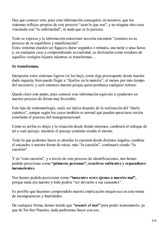 Hay que conocer esto, pues esta información conseguirá, en nosotros, que los
síntomas reflejos propios de este proceso “sean lo que son”, y no ninguna otra cosa
vinculada con “la enfermedad”, ni nada que se le parezca.
Todo se expresa y la información emocional necesita encontrar “caminos en su
proceso de re-equilibrio y manifestación”.
Estos síntomas pueden ser fugaces; durar segundos o minutos, una tarde o unas horas
y, en cualquier caso y comprendiendo su cualidad, se deslizarán como residuos de
aquellos vestigios lejanos mientras se transforman…
Se transforman.
Interpretar estos síntomas ligeros (si los hay), como algo preocupante desde nuestra
duda inquieta, bien puede llegar a “fijarlos en la materia”, al menos por más tiempo
del necesario, y será entonces nuestra psique quien produzca cualquier retraso.
Quede claro este punto, pues conocer esta información equivale a ayudarnos en
nuestro proceso de forma muy favorable.
Este tipo de sintomatología, suele ser típica después de la realización del “duelo
cuántico”, aunque según los casos también es normal que puedan apreciarse recién
concluido el proceso del transgeneracional.
Como es arriba es abajo y la situación desde donde miremos, cambiará el enfoque de
tal o cual paisaje, mientras el paisaje continúa siendo el mismo.
Todo lo que podemos hacer es abordar la cuestión desde distintos ángulos, cambiar
el encuadre o nuestra forma de mirar, más “la cuestión”, continuará siendo “la
cuestión”.
Y en “esta cuestión”, y a través de este proceso de identificaciones, nos hemos
podido posicionar como “primeras personas”, reactivos sufrientes y reparadores
inconscientes.
Nos hemos podido posicionar como “inocentes seres ajenos a nuestro mal”,
porque nada era nuestro y todo podría “ser devuelto a sus causantes”.
Es posible que hayamos comprendido nuestra implicación inequívoca en esta trama
de incongruencias y fatalidades.
De cualquier forma, hemos tenido que “asumir el mal” para poder transmutarlo, ya
que de No-Ser-Nuestro, nada podríamos hacer con eso.
219
 