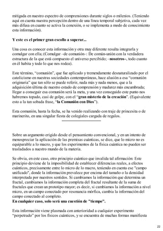 mitigada en nuestro espectro de comprensiones durante siglos o milenios. (Teniendo
aquí en cuenta nuestra percepción dentro de una línea temporal subjetiva, cada vez
más difusa en cuanto se activa la conexión, o se implementa a modo de conocimiento
esta información).
Y este es el primer gran escollo a superar...
Una cosa es conocer esta información y otra muy diferente resulta integrarla y
comulgar con ella; (Comulgar –de comunión–: De común-unión con la verdadera
estructura de la que está compuesto el universo percibido; –nosotros–, todo cuanto
en él habita y todo lo que nos rodea).
Este término, “comunión”, que fue aplicado y tremendamente desnaturalizado por el
catolicismo en nuestras sociedades contemporáneas, hace alusión a esa “comunión
originaria” que tan sólo se puede referir, nada más y nada menos, que a la
adquisición última de nuestro estado de comprensión y madurez más encumbrada;
llegar a conseguir esa comunión será la meta, y una vez conseguido este punto nos
habremos topado, casi de golpe, con el “gran misterio de la creación”. (Equivalente
esto a la tan sobada frase, “la Comunión con Dios”).
Esta comunión, hasta la fecha, se ha venido realizando con traje de princesita o de
marinerito, en una singular fiesta de colegiales cargada de regalos.
Sobre un argumento erigido desde el pensamiento convencional, y en un intento de
menospreciar la aplicación de las premisas cuánticas, se dice, que lo micro no es
equiparable a lo macro, y que los experimentos de la física cuántica no pueden ser
trasladados a nuestro mundo de la materia.
Se obvia, en este caso, otro principio cuántico que invalida tal afirmación: Este
principio deviene de la imposibilidad de establecer diferencias reales, a efectos
cuánticos, precisamente entre lo micro de lo macro, teniendo en cuenta ese "campo
unificado", donde la información prevalece por encima del tamaño o la densidad
interpretada por nuestros sentidos. Si cambiamos la información que determina un
fractal, cambiamos la información completa del fractal resultante de la suma de
fractales que crean un prototipo mayor; es decir, si cambiamos la información a nivel
micro, en un campo conectado por resonancia mórfica, cambia la información del
campo conectado al completo.
En cualquier caso, solo será una cuestión de "tiempo".
Esta información viene plasmada con anterioridad a cualquier experimento
“perpetrado” por los físicos cuánticos, y se encuentra de muchas formas manifiesta
22
 