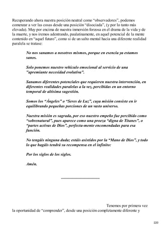 Recuperando ahora nuestra posición neutral como “observadores”, podemos
comenzar a ver las cosas desde una posición “disociada”, (y por lo tanto más
elevada). Muy por encima de nuestra inmersión forzosa en el drama de la vida y de
la muerte, y nos iremos adentrando, paulatinamente, en aquel potencial de la mente
contenido en “aquel futuro”, como si de un salto mental hacia una diferente realidad
paralela se tratase:
No nos sanamos a nosotros mismos, porque en esencia ya estamos
sanos.
Solo ponemos nuestro vehículo emocional al servicio de una
"apremiante necesidad evolutiva".
Sanamos diferentes potenciales que requieren nuestra intervención, en
diferentes realidades paralelas a la vez, percibidas en un entorno
temporal de altísima sugestión.
Somos los “Ángeles” o “Seres de Luz”, cuya misión consiste en ir
equilibrando pequeñas porciones de un vasto universo.
Nuestra misión es sagrada, por eso nuestro empeño fue percibido como
“sobrenatural”, pues aparece como una proeza “digna de Titanes”, o
“partes activas de Dios”, perfecta-mente encomendadas para esa
función.
No tengáis ninguna duda; estáis asistidos por la “Mano de Dios”, y todo
lo que hagáis tendrá su recompensa en el infinito:
Por los siglos de los siglos.
Amén.
Tenemos por primera vez
la oportunidad de “comprender”, desde una posición completamente diferente y
220
 