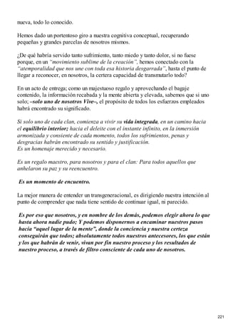 nueva, todo lo conocido.
Hemos dado un portentoso giro a nuestra cognitiva conceptual, recuperando
pequeñas y grandes parcelas de nosotros mismos.
¿De qué habría servido tanto sufrimiento, tanto miedo y tanto dolor, si no fuese
porque, en un “movimiento sublime de la creación”, hemos conectado con la
“atemporalidad que nos une con toda esa historia desgarrada”, hasta el punto de
llegar a reconocer, en nosotros, la certera capacidad de transmutarlo todo?
En un acto de entrega; como un majestuoso regalo y aprovechando el bagaje
contenido, la información recabada y la mente abierta y elevada, sabemos que si uno
solo; –solo uno de nosotros Vive–, el propósito de todos los esfuerzos empleados
habrá encontrado su significado.
Si solo uno de cada clan, comienza a vivir su vida integrada, en un camino hacia
el equilibrio interior; hacia el deleite con el instante infinito, en la inmersión
armonizada y consiente de cada momento, todos los sufrimientos, penas y
desgracias habrán encontrado su sentido y justificación.
Es un homenaje merecido y necesario.
Es un regalo maestro, para nosotros y para el clan: Para todos aquellos que
anhelaron su paz y su reencuentro.
Es un momento de encuentro.
La mejor manera de entender un transgeneracional, es dirigiendo nuestra intención al
punto de comprender que nada tiene sentido de continuar igual, ni parecido.
Es por eso que nosotros, y en nombre de los demás, podemos elegir ahora lo que
hasta ahora nadie pudo; Y podemos disponernos a encaminar nuestros pasos
hacia “aquel lugar de la mente”, donde la conciencia y nuestra certeza
conseguirán que todos; absolutamente todos nuestros antecesores, los que están
y los que habrán de venir, vivan por fin nuestro proceso y los resultados de
nuestro proceso, a través de filtro consciente de cada uno de nosotros.
221
 