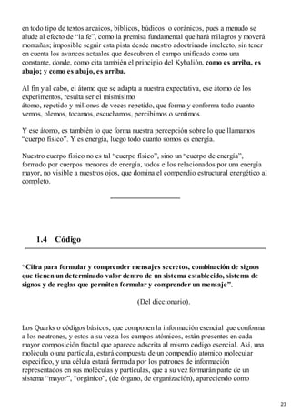 en todo tipo de textos arcaicos, bíblicos, búdicos o coránicos, pues a menudo se
alude al efecto de “la fe”, como la premisa fundamental que hará milagros y moverá
montañas; imposible seguir esta pista desde nuestro adoctrinado intelecto, sin tener
en cuenta los avances actuales que descubren el campo unificado como una
constante, donde, como cita también el principio del Kybalión, como es arriba, es
abajo; y como es abajo, es arriba.
Al fin y al cabo, el átomo que se adapta a nuestra expectativa, ese átomo de los
experimentos, resulta ser el mismísimo
átomo, repetido y millones de veces repetido, que forma y conforma todo cuanto
vemos, olemos, tocamos, escuchamos, percibimos o sentimos.
Y ese átomo, es también lo que forma nuestra percepción sobre lo que llamamos
“cuerpo físico”. Y es energía, luego todo cuanto somos es energía.
Nuestro cuerpo físico no es tal “cuerpo físico”, sino un “cuerpo de energía”,
formado por cuerpos menores de energía, todos ellos relacionados por una energía
mayor, no visible a nuestros ojos, que domina el compendio estructural energético al
completo.
1.4 Código
“Cifra para formular y comprender mensajes secretos, combinación de signos
que tienen un determinado valor dentro de un sistema establecido, sistema de
signos y de reglas que permiten formular y comprender un mensaje”.
(Del diccionario).
Los Quarks o códigos básicos, que componen la información esencial que conforma
a los neutrones, y estos a su vez a los campos atómicos, están presentes en cada
mayor composición fractal que aparece adscrita al mismo código esencial. Así, una
molécula o una partícula, estará compuesta de un compendio atómico molecular
especifico, y una célula estará formada por los patrones de información
representados en sus moléculas y partículas, que a su vez formarán parte de un
sistema “mayor”, “orgánico”, (de órgano, de organización), apareciendo como
23
 