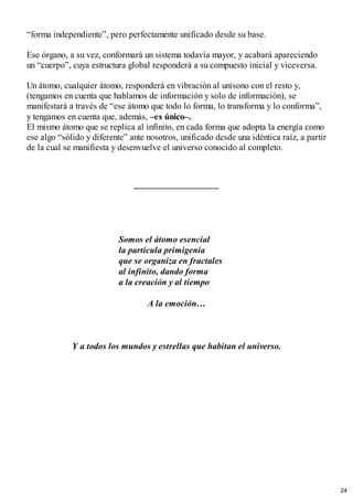 “forma independiente”, pero perfectamente unificado desde su base.
Ese órgano, a su vez, conformará un sistema todavía mayor, y acabará apareciendo
un “cuerpo”, cuya estructura global responderá a su compuesto inicial y viceversa.
Un átomo, cualquier átomo, responderá en vibración al unísono con el resto y,
(tengamos en cuenta que hablamos de información y solo de información), se
manifestará a través de “ese átomo que todo lo forma, lo transforma y lo conforma”,
y tengamos en cuenta que, además, –es único–.
El mismo átomo que se replica al infinito, en cada forma que adopta la energía como
ese algo “sólido y diferente” ante nosotros, unificado desde una idéntica raíz, a partir
de la cual se manifiesta y desenvuelve el universo conocido al completo.
Somos el átomo esencial
la partícula primigenia
que se organiza en fractales
al infinito, dando forma
a la creación y al tiempo
A la emoción…
Y a todos los mundos y estrellas que habitan el universo.
24
 