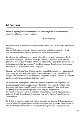 1.5 Programa
Proyecto o planificación ordenada de las distintas partes o actividades que
componen algo que se va a realizar.
(Del diccionario).
El desarrollo de la informática convencional no puede sino ser un reflejo de nosotros
mismos.
Como todo lo demás, ideamos sistemas a partir de aquello que nace de, y desde
nuestro complejo estructural de información más básico y elemental.
La información codificada en el campo informático, encuentra un nuevo medio de
expresión "al margen", formando un campo específico partiendo de los mismos
principios por los que, de alguna manera, se rige nuestro organigrama conceptual: En
informática, solo hay “ceros y unos”, combinaciones de dos elementos básicos que
forman a su vez sistemas más y más complejos.
Tenemos un “software” que delimita nuestras capacidades cognitivas y determina al
procesador; así, una persona religiosa procesará su percepción en atención a los
códigos implícitos relativos a determinado “programa-religión”, sea este el software
católico, protestante, musulmán, budista o judío.
Un economista, un abogado o un bailarín, tendrán un procesador adaptado a sus
diferentes requerimientos, necesidades y demandas; Un comunista radical, estará
formateado con datos específicos del “programa comunismo”, y un monárquico
estará regido por los patrones propios de su lenguaje programático.
Un potente programa biológico subyace, priorizando su cualidad por encima de
todos los demás, de modo que el programa “macho” o “hembra”, también serán
determinantes.
En definitiva y aprovechando esta curiosa analogía, que deviene de la comparación
entre la informática y cómo estamos funcionando nosotros, podemos reconocernos en
más de un modo como auténticos ordenadores biológicos; que se colapsan y se
25
 