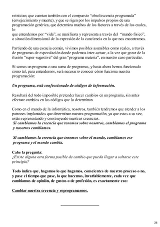 reinician; que cuentan también con el compuesto “obsolescencia programada”
(envejecimiento y muerte), y que se rigen por los impulsos propios de una
programación genérica, que determina muchos de los factores a través de los cuales,
lo
que entendemos por “vida”, se manifiesta y representa a través del “mundo físico”,
o situación dimensional de la expresión de la conciencia en la que nos encontramos.
Partiendo de una esencia común, vivimos posibles asumibles como reales, a través
de programas de especulación donde podemos inter-actuar, a la vez que gozar de la
ilusión “super-sugestiva” del gran “programa materia”, en nuestro caso particular.
Si somos un programa o una suma de programas, y hasta ahora hemos funcionado
como tal, para entendernos, será necesario conocer cómo funciona nuestra
programación:
Un programa, está confeccionado de códigos de información.
Resultará del todo imposible pretender hacer cambios en un programa, sin antes
efectuar cambios en los códigos que lo determinan.
Como en el mundo de la informática, nosotros, también tendremos que atender a los
patrones implantados que determinan nuestra programación, ya que estos a su vez,
están representando y construyendo nuestras creencias:
Si cambiamos la creencia que tenemos sobre nosotros, cambiamos el programa
y nosotros cambiamos.
Si cambiamos la creencia que tenemos sobre el mundo, cambiamos ese
programa y el mundo cambia.
Cabe la pregunta:
¿Existe alguna otra forma posible de cambio que pueda llegar a saltarse este
principio?
Todo indica que, hagamos lo que hagamos, conscientes de nuestro proceso o no,
y pase el tiempo que pase, lo que hacemos, invariablemente, cada vez que
cambiamos de opinión, de gustos o de profesión, es exactamente eso:
Cambiar nuestra creencia y reprogramarnos.
26
 