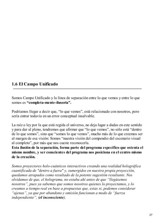 1.6 El Campo Unificado
Somos Campo Unificado y la línea de separación entre lo que vemos y entre lo que
somos es “completa-mente-ilusoria”.
Podríamos llegar a decir que, “lo que vemos”, está relacionado con nosotros, pero
sería entrar todavía en un error conceptual insalvable.
La raíz o ley por la que está regida el universo, no deja lugar a dudas en este sentido
y para dar al pleno, tendremos que afirmar que “lo que vemos”, no sólo está “dentro
de lo que somos”, sino que “somos lo que vemos”, mucho más de lo que creemos ser
al margen de esa visión: Somos “nuestra visión del compendio del escenario visual
al completo”, por más que nos cueste reconocerla.
Esta ilusión de la separación, forma parte del programa específico que ostenta el
mismo nombre, y ser conscientes del programa nos posiciona en el centro mismo
de la creación.
Somos proyectores holo-cuánticos interactivos creando una realidad holográfica
cuantificada de "dentro a fuera" y, sumergidos en nuestra propia proyección,
quedamos atrapados como resultado de la potente sugestión resultante. Nos
olvidamos de que, el holograma, no estaba ahí antes de que “llegásemos
nosotros”, pues ya sabemos que somos nosotros quienes lo proyectamos, y lo
creamos a tiempo real en base a propuestas que, estas si, podemos considerar
“ajenas”, ya que por abandono y omisión funcionan a modo de “fuerza
independiente”, (el inconsciente).
27
 