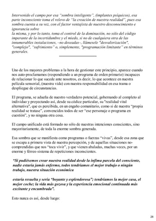 Intervenido el campo por esa “sombra inteligente”, (implantes psíquicos), esa
parte inconsciente toma el relevo de “la creación de nuestra realidad”, pues esa
sombra cuenta a su vez, con el factor ventajista de nuestro desconocimiento e
ignorancia sobre
la misma, y por lo tanto, toma el control de la dominación, no sólo del código
imperante de la incertidumbre y el miedo, si no de cualquiera otra de las
innumerables instalaciones, –no deseadas–, llámesele "desvalorización",
"complejo", “sufrimiento” o, simplemente, "programación limitante” en términos
generales.
Uno de los mayores problemas a la hora de gestionar este principio, aparece cuando
nos auto-proclamamos (respondiendo a un programa de orden primario) incapaces
de relacionar lo que sucede ante nosotros, es decir, lo que acontece en nuestra
película sensorial, (nuestra vida) con nuestra responsabilidad en esa trama o
despliegue de circunstancias.
El programa, se adueña de nuestro verdadero potencial, gobernando al completo al
individuo y proyectando así, desde su códice particular, su "realidad vital
alternativa", que es percibida, en un engaño comunitario, como si de nuestra “propia
realidad se tratase”, convencidos todos de ser “ese personaje o programa en
cuestión”, y no ninguna otra cosa.
El campo unificado está formado no sólo de nuestras intenciones conscientes, sino
mayoritariamente, de toda la enorme sombra generada.
Esa sombra que se manifiesta como programas o fuerzas “vivas”, desde esa zona que
se escapa a primera vista de nuestra percepción, y de aquellas situaciones no-
comprendidas que nos “toca vivir”, y que vienen abaladas, muchas veces, por un
enorme y férreo sistema de repeticiones inconscientes.
“Si pudiésemos crear nuestra realidad desde la ínfima parcela del consciente,
nadie estaría jamás enfermo, todos tendríamos el mejor trabajo o ningún
trabajo, nuestra situación económica
estaría resuelta y sería “boyante y esplendorosa”; tendríamos la mejor casa, el
mejor coche; la vida más gozosa y la experiencia emocional continuada más
excitante y encumbrada”.
Esto nunca es así, desde luego:
28
 