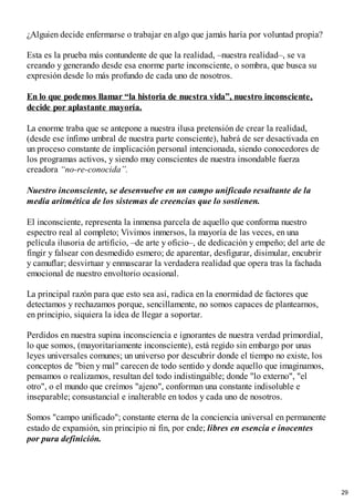 ¿Alguien decide enfermarse o trabajar en algo que jamás haría por voluntad propia?
Esta es la prueba más contundente de que la realidad, –nuestra realidad–, se va
creando y generando desde esa enorme parte inconsciente, o sombra, que busca su
expresión desde lo más profundo de cada uno de nosotros.
En lo que podemos llamar “la historia de nuestra vida”, nuestro inconsciente,
decide por aplastante mayoría.
La enorme traba que se antepone a nuestra ilusa pretensión de crear la realidad,
(desde ese ínfimo umbral de nuestra parte consciente), habrá de ser desactivada en
un proceso constante de implicación personal intencionada, siendo conocedores de
los programas activos, y siendo muy conscientes de nuestra insondable fuerza
creadora “no-re-conocida”.
Nuestro inconsciente, se desenvuelve en un campo unificado resultante de la
medía aritmética de los sistemas de creencias que lo sostienen.
El inconsciente, representa la inmensa parcela de aquello que conforma nuestro
espectro real al completo; Vivimos inmersos, la mayoría de las veces, en una
película ilusoria de artificio, –de arte y oficio–, de dedicación y empeño; del arte de
fingir y falsear con desmedido esmero; de aparentar, desfigurar, disimular, encubrir
y camuflar; desvirtuar y enmascarar la verdadera realidad que opera tras la fachada
emocional de nuestro envoltorio ocasional.
La principal razón para que esto sea así, radica en la enormidad de factores que
detectamos y rechazamos porque, sencillamente, no somos capaces de plantearnos,
en principio, siquiera la idea de llegar a soportar.
Perdidos en nuestra supina inconsciencia e ignorantes de nuestra verdad primordial,
lo que somos, (mayoritariamente inconsciente), está regido sin embargo por unas
leyes universales comunes; un universo por descubrir donde el tiempo no existe, los
conceptos de "bien y mal" carecen de todo sentido y donde aquello que imaginamos,
pensamos o realizamos, resultan del todo indistinguible; donde "lo externo", "el
otro", o el mundo que creímos "ajeno", conforman una constante indisoluble e
inseparable; consustancial e inalterable en todos y cada uno de nosotros.
Somos "campo unificado"; constante eterna de la conciencia universal en permanente
estado de expansión, sin principio ni fin, por ende; libres en esencia e inocentes
por pura definición.
29
 