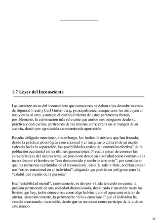 1.7 Leyes del Inconsciente
Las características del inconsciente que conocemos se deben a los descubrimientos
de Sigmund Freud y Carl Gustav Jung, principalmente, aunque unos las atribuyen al
uno y otros al otro, y aunque el establecimiento de estos parámetros fueron,
posiblemente, la culminación más relevante que ambos nos otorgaron desde su
práctica y dedicación, partiremos de las mismas como premisas al margen de su
autoría, dando por agradecida su encumbrada aportación.
Resulta obligado mencionar, sin embargo, los hechos históricos que han frenado,
desde la práctica psicológica convencional y el imaginario cultural de un mundo
volcado hacia la separación, las posibilidades reales de “comunión efectiva” de la
población occidental en las últimas generaciones: Freud, a pesar de conocer las
características del inconsciente, se posicionó desde su autoridad como contrario a la
incursión por el hombre en “ese desconocido y sombrío territorio”, por considerar
que las memorias reprimidas en el inconsciente, caso de salir a flote, podrían causar
una “crisis emocional en el individuo”, alegando que podría ser peligroso para la
“estabilidad mental de la persona”.
Esa “estabilidad mental”, curiosamente, se dio por válida teniendo en cuenta la
presión permanente de una sociedad distorsionada, desalmada e inestable hasta los
límites que hoy, todos conocemos como algo habitual; con el agravante estelar de
obviar, sistemáticamente, la permanente “crisis emocional” que el individuo ha
venido arrastrando, invariable, desde que se reconoce como partícipe de la vida en
este mundo.
30
 