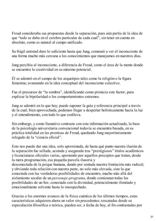 Freud consideraba sus propuestas desde la separación, pues aún partía de la idea de
que “todo se daba en el cerebro particular de cada cual”, sin tener en cuenta en
absoluto, como es natural al campo unificado.
Su frágil amistad duro lo suficiente hasta que Jung, comenzó a ver el inconsciente de
una forma mucho más cercana a los conocimientos que manejamos en nuestros días.
Jung percibía al inconsciente, a diferencia de Freud, como el área de la mente donde
se encuentra la creatividad en su máximo potencial.
Él se adentró en el campo de los arquetipos tales como la religión o la figura
femenina; avanzando en la idea conceptual del inconsciente colectivo.
Fue el precursor de “la sombra”, identificando como primicia este factor, para
explicar la bipolaridad o los comportamientos extremos.
Jung se adentró en lo que hoy, puede suponer la guía y referencia principal a través
de la cual, bien aprovechada, podemos llegar a despertar holísticamente hacía la luz
y el entendimiento, con todo lo que conlleva.
Sin embargo, y como llamativo contraste con esta información actualizada, la base
de la psicología universitaria convencional todavía se encuentra basada, en su
práctica totalidad en las premisas de Freud, quedando Jung mayoritariamente
relegado de la “ciencia oficial”.
Esto nos puede dar una idea, solo aproximada, de hasta qué punto nuestra ilusión de
la separación fue sellada, acotada y asegurada tras “prestigiosos” títulos académicos
y licenciaturas oficiales varias, apostando por aquellos preceptos que tratan, desde
la mera programación, esa pequeña parcela ilusoria y
desconectada de la psique humana, dando por sentada nuestra limitación más radical;
y obviando toda relación con nuestra parte, no solo más elevada, sino la que
conectada con las verdaderas posibilidades de encuentro, mucho más allá del
aislamiento secular de un personaje-programa, donde comienzan todas las
posibilidades de un Ser, conectado con la divinidad, potencialmente ilimitado y
emocionalmente solvente hasta lo insospechado.
Gracias a los enormes avances de la física cuántica de los últimos tiempos, estas
características adquieren ahora un valor sin precedentes; rescatadas desde su
especulación filosófica o teórica, pueden ser, a fecha de hoy, al fin contrastadas por
31
 