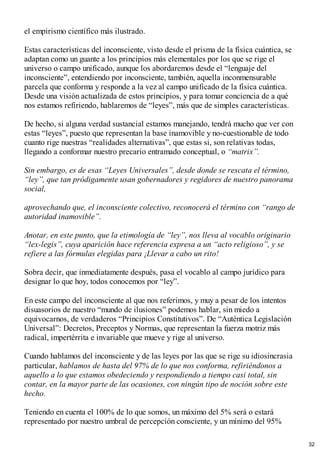 el empirismo científico más ilustrado.
Estas características del inconsciente, visto desde el prisma de la física cuántica, se
adaptan como un guante a los principios más elementales por los que se rige el
universo o campo unificado, aunque los abordaremos desde el “lenguaje del
inconsciente”, entendiendo por inconsciente, también, aquella inconmensurable
parcela que conforma y responde a la vez al campo unificado de la física cuántica.
Desde una visión actualizada de estos principios, y para tomar conciencia de a qué
nos estamos refiriendo, hablaremos de “leyes”, más que de simples características.
De hecho, si alguna verdad sustancial estamos manejando, tendrá mucho que ver con
estas “leyes”, puesto que representan la base inamovible y no-cuestionable de todo
cuanto rige nuestras “realidades alternativas”, que estas si, son relativas todas,
llegando a conformar nuestro precario entramado conceptual, o “matrix”.
Sin embargo, es de esas “Leyes Universales”, desde donde se rescata el término,
“ley”, que tan pródigamente usan gobernadores y regidores de nuestro panorama
social,
aprovechando que, el inconsciente colectivo, reconocerá el término con “rango de
autoridad inamovible”.
Anotar, en este punto, que la etimología de “ley”, nos lleva al vocablo originario
“lex-legis”, cuya aparición hace referencia expresa a un “acto religioso”, y se
refiere a las fórmulas elegidas para ¡Llevar a cabo un rito!
Sobra decir, que inmediatamente después, pasa el vocablo al campo jurídico para
designar lo que hoy, todos conocemos por “ley”.
En este campo del inconsciente al que nos referimos, y muy a pesar de los intentos
disuasorios de nuestro “mundo de ilusiones” podemos hablar, sin miedo a
equivocarnos, de verdaderos “Principios Constitutivos”. De “Auténtica Legislación
Universal”: Decretos, Preceptos y Normas, que representan la fuerza motriz más
radical, impertérrita e invariable que mueve y rige al universo.
Cuando hablamos del inconsciente y de las leyes por las que se rige su idiosincrasia
particular, hablamos de hasta del 97% de lo que nos conforma, refiriéndonos a
aquello a lo que estamos obedeciendo y respondiendo a tiempo casi total, sin
contar, en la mayor parte de las ocasiones, con ningún tipo de noción sobre este
hecho.
Teniendo en cuenta el 100% de lo que somos, un máximo del 5% será o estará
representado por nuestro umbral de percepción consciente, y un mínimo del 95%
32
 