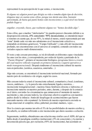 representará la no-percepción de lo que somos, o inconsciente.
Si alguna vez alguien pensó que dirigía su vida o tomaba algún tipo de decisión,
ténganse muy en cuenta estas cifras, porque nos darán una idea, bastante
aproximada, de hasta qué punto hemos sido inconscientes y a qué nivel nos hemos
podido llegar a
engañar, creyendo, ilusos, que realmente alguna vez “hemos decidido algo”.
Estas cifras, que a muchos “intelectuales” les pueden parecer chocantes debido a su
desproporción extrema, (5% consciente / 95% inconsciente), se entenderán mejor
si tenemos en cuenta que, de ese 95%, la mitad al menos, estará representada por una
“zona” donde cada vez más nos adentramos en el inconsciente colectivo o,
(entendido en términos genéricos), “Campo Unificado”; y más allá del inconsciente
profundo, nos encontraremos con el universo al completo, contando con todos sus
variados espacios multi-dimensionales.
El resto y más cercano porcentaje, se irá dividiendo en diferentes capas vinculadas
las unas con las otras, y corresponderán, por orden de lejanía y partiendo de la
“Fuente Original”, primero al inconsciente biológico, (programa básico a través
del cual nuestro vehículo responde en primera instancia y seguirá operativo a
modo transgeneracional). Después tendremos el inconsciente cultural de nuestra
raza en particular, (asiática, caucásica, amerindia…)
Algo más cercano, se encontrará el inconsciente territorial-nacional, formado por
nuestro país de residencia o de origen, según los casos.
Más cercano todavía estará el inconsciente cultural, comunitario y local, (catalanes,
vascos, andaluces…) y la parcela más estrechamente ligada a nosotros, –
inconsciente transgeneracional–; nuestras líneas familiares directas e indirectas; el
inconsciente materno en nuestros periodos, antes, durante, y después de la estancia
en el útero; con todas las circunstancias que enmarcaron el momento de nuestro
nacimiento y, más cercano todavía, las relaciones afectivo-cognitivas con nuestros
padres desde la infancia: Amén del despliegue de acontecimientos que fueron
marcando nuestra vida coyuntural: La historia de nuestra experiencia con toda su
carga emocional al completo; niñez, pubertad, juventud, madures, vejez…
Dice la ciencia que usamos tan sólo el 5% de las posibilidades de nuestro cerebro y,
sin saberlo, se estaban refiriendo a este inconsciente que ahora sacamos a colación.
Seguramente, también, obtendremos una relación muy similar con el ADN, del que se
habla desde el paradigma científico institucional, (5% de consciente), y la enorme y
desconocida parcela que, por exclusión, (95% de inconsciente), han acordado en
33
 