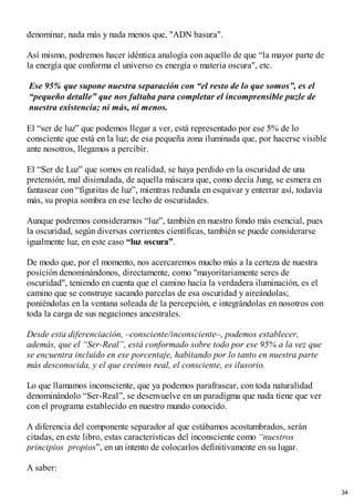 denominar, nada más y nada menos que, "ADN basura".
Así mismo, podremos hacer idéntica analogía con aquello de que “la mayor parte de
la energía que conforma el universo es energía o materia oscura", etc.
Ese 95% que supone nuestra separación con “el resto de lo que somos”, es el
“pequeño detalle” que nos faltaba para completar el incomprensible puzle de
nuestra existencia; ni más, ni menos.
El “ser de luz” que podemos llegar a ver, está representado por ese 5% de lo
consciente que está en la luz; de esa pequeña zona iluminada que, por hacerse visible
ante nosotros, llegamos a percibir.
El “Ser de Luz” que somos en realidad, se haya perdido en la oscuridad de una
pretensión, mal disimulada, de aquella máscara que, como decía Jung, se esmera en
fantasear con “figuritas de luz”, mientras redunda en esquivar y enterrar así, todavía
más, su propia sombra en ese lecho de oscuridades.
Aunque podremos considerarnos “luz”, también en nuestro fondo más esencial, pues
la oscuridad, según diversas corrientes científicas, también se puede considerarse
igualmente luz, en este caso “luz oscura”.
De modo que, por el momento, nos acercaremos mucho más a la certeza de nuestra
posición denominándonos, directamente, como "mayoritariamente seres de
oscuridad", teniendo en cuenta que el camino hacia la verdadera iluminación, es el
camino que se construye sacando parcelas de esa oscuridad y aireándolas;
poniéndolas en la ventana soleada de la percepción, e integrándolas en nosotros con
toda la carga de sus negaciones ancestrales.
Desde esta diferenciación, –consciente/inconsciente–, podemos establecer,
además, que el “Ser-Real”, está conformado sobre todo por ese 95% a la vez que
se encuentra incluido en ese porcentaje, habitando por lo tanto en nuestra parte
más desconocida, y el que creímos real, el consciente, es ilusorio.
Lo que llamamos inconsciente, que ya podemos parafrasear, con toda naturalidad
denominándolo “Ser-Real”, se desenvuelve en un paradigma que nada tiene que ver
con el programa establecido en nuestro mundo conocido.
A diferencia del componente separador al que estábamos acostumbrados, serán
citadas, en este libro, estas características del inconsciente como “nuestros
principios propios”, en un intento de colocarlos definitivamente en su lugar.
A saber:
34
 