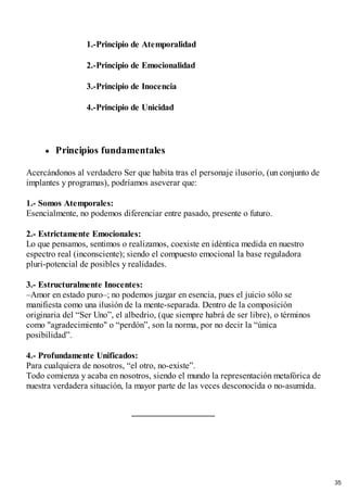 1.-Principio de Atemporalidad
2.-Principio de Emocionalidad
3.-Principio de Inocencia
4.-Principio de Unicidad
Principios fundamentales
Acercándonos al verdadero Ser que habita tras el personaje ilusorio, (un conjunto de
implantes y programas), podríamos aseverar que:
1.- Somos Atemporales:
Esencialmente, no podemos diferenciar entre pasado, presente o futuro.
2.- Estrictamente Emocionales:
Lo que pensamos, sentimos o realizamos, coexiste en idéntica medida en nuestro
espectro real (inconsciente); siendo el compuesto emocional la base reguladora
pluri-potencial de posibles y realidades.
3.- Estructuralmente Inocentes:
–Amor en estado puro–; no podemos juzgar en esencia, pues el juicio sólo se
manifiesta como una ilusión de la mente-separada. Dentro de la composición
originaria del “Ser Uno”, el albedrio, (que siempre habrá de ser libre), o términos
como "agradecimiento" o “perdón”, son la norma, por no decir la “única
posibilidad”.
4.- Profundamente Unificados:
Para cualquiera de nosotros, “el otro, no-existe”.
Todo comienza y acaba en nosotros, siendo el mundo la representación metafórica de
nuestra verdadera situación, la mayor parte de las veces desconocida o no-asumida.
35
 