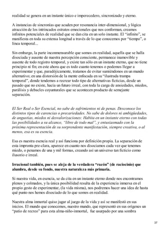 realidad se genera en un instante único e imperecedero, sincronizado y eterno.
A instancias de sincronías que acuden por resonancia inter-dimensional, y lógica
atracción de los intrincados estratos emocionales que nos conforman, creamos
infinitos potenciales de realidad que se dan cita en un solo instante. El “infinito”, se
manifiesta en toda su extensa longitud a través de lo que conocemos por “tiempo”, o
línea temporal...
Sin embargo, la parte inconmensurable que somos en realidad, aquella que se halla
disociada y ausente de nuestra percepción consciente, permanece inamovible y
ausente de todo registro temporal, y existe tan sólo en un instante eterno, que no tiene
principio ni fin; en este ahora que es todo cuanto tenemos o podemos llegar a
experimentar y que, paradójicamente, tratamos de evitar sumiéndonos en un mundo
alternativo; en una distorsión de la mente enfocada en su “ilustrada trampa
temporal”, donde tendemos a recrear todo tipo de alternativas ficticias, desde un
pasado que no existe, hacia un futuro irreal, con toda la carga de ansiedades, miedos,
parálisis y debacles coyunturales que se acontecen producto de semejante
separación.
El Ser Real o Ser Esencial, no sabe de sufrimientos ni de penas. Desconoce los
distintos tipos de carencias o precariedades. No sabe de dolores ni ambigüedades,
de angustias, miedos ni desvalorizaciones: Habita en un instante eterno con todas
las posibilidades a su alcance, “libre de todo mal”, y entusiasmado con la
próxima representación de su sorprendente manifestación, siempre creativa, o al
menos, esa es su esencia.
Esa es nuestra esencia real y así funciona por definición propia. La separación de
esta impronta pre-clara, aparece en cuanto nos disociamos cada vez que tenemos
miedo, o penamos de una y mil formas, creando así un universo tan ficticio como
ilusorio e irreal.
Irracional también, pues se aleja de la verdadera “razón” (de raciocinio) que
alumbra, desde su fondo, nuestra naturaleza más primaria.
Si nuestra vida, en esencia, se da cita en un instante eterno donde nos encontramos
plenos y colmados, y la única posibilidad resulta de la experiencia inmersa en el
propio gesto de experimentar, (la vida misma), nos podremos hacer una idea de hasta
qué punto nos hemos disociado de lo que somos en realidad.
Nuestra alma inmortal quiso jugar al juego de la vida y así se manifestó en sus
inicios. El mundo que conocemos, nuestro mundo, que representó en sus orígenes un
“patio de recreo” para esta alma-niño-inmortal, fue usurpado por una sombra
37
 