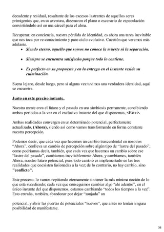 decadente y residual, resultante de los excesos lastrantes de aquellos seres
primigenios que, en su aventura, diezmaron el plano o escenario de especulación
convirtiéndolo así en una cárcel para el alma.
Recuperar, en conciencia, nuestra pérdida de identidad, es ahora una tarea inevitable
que nos toca por re-conocimiento y puro ciclo evolutivo. Cuestión que veremos más
adelante.
Siendo eterno, aquello que somos no conoce la muerte ni la separación.
Siempre se encuentra satisfecho porque todo lo contiene.
Es perfecto en su propuesta y en la entrega en el instante reside su
culminación.
Suena lejano, desde luego, pero si alguna vez tuvimos una verdadera identidad, aquí
se encuentra.
Justo en este preciso instante.
Nuestra mente crea el futuro y el pasado en una simbiosis permanente, concibiendo
ambos periodos a la vez en el exclusivo instante del que disponemos, <Este>.
Ambas realidades convergen en un determinado potencial, perfectamente
actualizado, (Ahora), siendo así como vamos transformando en forma constante
nuestra percepción.
Podemos decir, que cada vez que hacemos un cambio trascendental en nosotros
“Ahora”, conlleva un cambio de percepción sobre algún tipo de “lastre del pasado”,
como podríamos decir, también, que cada vez que hacemos un cambio sobre ese
“lastre del pasado”, cambiamos inevitablemente Ahora, y cambiamos, también
Ahora, nuestro futuro potencial, pues todo cambio es implementado en las tres
realidades que coexisten fusionadas a la vez; de lo contrario, no hay cambio, sino
"conflicto".
Este proceso, lo vamos repitiendo eternamente sin tener la más mínima noción de lo
que está sucediendo; cada vez que conseguimos cambiar algo "ahí adentro”, en el
único instante del que disponemos, estamos cambiando “todos los tiempos a la vez”.
Esto entraña, también, abandonar por dejar “zanjado” un
potencial, y abrir las puertas de potenciales “nuevos”, que antes no tenían ninguna
posibilidad de manifestarse.
38
 