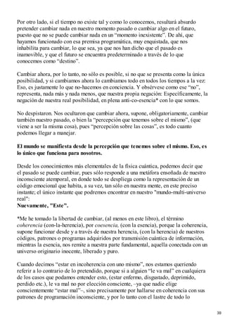 Por otro lado, si el tiempo no existe tal y como lo conocemos, resultará absurdo
pretender cambiar nada en nuestro momento pasado o cambiar algo en el futuro,
puesto que no se puede cambiar nada en un “momento inexistente”. De ahí, que
hayamos funcionado con esa premisa programática, muy enquistada, que nos
inhabilita para cambiar, lo que sea, ya que nos han dicho que el pasado es
inamovible, y que el futuro se encuentra predeterminado a través de lo que
conocemos como “destino”.
Cambiar ahora, por lo tanto, no sólo es posible, si no que se presenta como la única
posibilidad, y si cambiamos ahora lo cambiamos todo en todos los tiempos a la vez:
Eso, es justamente lo que no-hacemos en conciencia. Y obsérvese como ese “no”,
representa, nada más y nada menos, que nuestra propia negación: Específicamente, la
negación de nuestra real posibilidad, en plena anti-co-esencia* con lo que somos.
No despistaron. Nos ocultaron que cambiar ahora, supone, obligatoriamente, cambiar
también nuestro pasado, o bien la “percepción que tenemos sobre el mismo”, (que
viene a ser la misma cosa), pues “percepción sobre las cosas”, es todo cuanto
podemos llegar a manejar.
El mundo se manifiesta desde la percepción que tenemos sobre el mismo. Eso, es
lo único que funciona para nosotros.
Desde los conocimientos más elementales de la física cuántica, podemos decir que
el pasado se puede cambiar, pues sólo responde a una metáfora ensoñada de nuestro
inconsciente atemporal, en donde todo se despliega como la representación de un
código emocional que habita, a su vez, tan sólo en nuestra mente, en este preciso
instante; el único instante que podremos encontrar en nuestro "mundo-multi-universo
real":
Nuevamente, "Este".
*Me he tomado la libertad de cambiar, (al menos en este libro), el término
coherencia (con-la-herencia), por coesencia, (con la esencia), porque la coherencia,
supone funcionar desde y a través de nuestra herencia, (con la herencia) de nuestros
códigos, patrones o programas adquiridos por transmisión cuántica de información,
mientras la esencia, nos remite a nuestra parte fundamental, aquella conectada con un
universo originario inocente, liberado y puro.
Cuando decimos “estar en incoherencia con uno mismo”, nos estamos queriendo
referir a lo contrario de lo pretendido, porque si a alguien “le va mal” en cualquiera
de los casos que podamos entender esto, (estar enfermo, disgustado, deprimido,
perdido etc.), le va mal no por elección consciente, –ya que nadie elige
conscientemente “estar mal”–, sino precisamente por hallarse en coherencia con sus
patrones de programación inconsciente, y por lo tanto con el lastre de todo lo
39
 