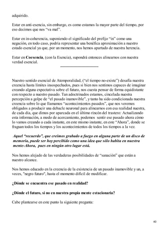 adquirido.
Estar en anti-esencia, sin embargo, es como estamos la mayor parte del tiempo, por
eso decimos que nos “va mal”.
Estar en in-coherencia, suponiendo el significado del prefijo “in” como una
negación, en todo caso, podría representar una benéfica aproximación a nuestro
estado esencial ya que, por un momento, nos hemos apartado de nuestra herencia.
Estar en Coesencia, (con la Esencia), supondrá entonces alinearnos con nuestra
verdad esencial.
Nuestro sentido esencial de Atemporalidad, (“el tiempo no-existe”) desafía nuestra
creencia hasta límites insospechados, pues si bien nos sentimos capaces de imaginar
creando alguna expectativa sobre el futuro, nos cuesta pensar de forma equidistante
con respecto a nuestro pasado. Tan adoctrinados estamos, cincelada nuestra
percepción a golpe de “el pasado inamovible”, y tanto ha sido condicionada nuestra
creencia sobre lo que llamamos “acontecimientos pasados”, que nos veremos
obligados a producir una debacle neuronal para alinearnos con esa realidad nuestra,
de cada día, que dimos por aparcada en el último rincón del trastero: Actualizando
esta información, a modo de acercamiento, podemos sentir ese pasado ahora cómo
lo vamos creando a cada instante, en este mismo instante, en este “Ahora”, donde se
fraguan todos los tiempos y los acontecimientos de todos los tiempos a la vez.
Aquel “recuerdo”, que creímos grabado a fuego en alguna parte de un disco de
memoria, puede ser hoy percibido como una idea que sólo habita en nuestra
mente-Ahora, pues en ningún otro lugar está.
Nos hemos alejado de las verdaderas posibilidades de “sanación” que están a
nuestro alcance.
Nos hemos educado en la creencia de la existencia de un pasado inamovible y un, a
veces, "negro futuro", hasta el momento difícil de modificar.
¿Dónde se encuentra ese pasado en realidad?
¿Dónde el futuro, si no en nuestra propia mente estacionaria?
Cabe plantearse en este punto la siguiente pregunta:
40
 