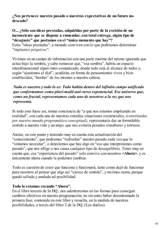¿Nos pertenece nuestro pasado o nuestras expectativas de un futuro no-
deseado?
O... ¿Sólo son ideas prestadas, adquiridas por parte de la escisión de un
inconsciente que se dispone a enmendar, con total entrega, algún tipo de
“desajuste” que portamos en el “único momento que hay”?
Estas "ideas prestadas", a menudo conviven con lo que podríamos determinar
"implantes psíquicos".
Vivimos en un campo de información con una parte enorme del mismo ignorada que
actúa bajo la sombra, y cabe remarcar que, “esa sombra”, habita un espacio
interdimensional súper-inter-comunicado, donde todo está al alcance de todos y,
según “ajustemos el dial”, acudirán, en forma de pensamientos vivos y bien
establecidos, “hordas” de los mismos a nuestra cabeza.
Nada es nuestro y todo lo es: Todo habita dentro del infinito campo unificado
que conformamos como pluri-multi-uni-verso exponencial. Ese universo que,
como un fractal, representamos cada uno de nosotros a la vez que nos
representa.
Si todo esto fuese así, tomar conciencia de “a qué nos estamos empleando en
realidad”, con cada una de nuestras extrañas situaciones existenciales, (constituidas
por nuestro mundo programático conceptual), representaría dar un formidable
sentido a nuestra vida y un atajo, que nos evitaría pesados sinsabores y retrasos.
Anotar, en este punto y teniendo muy en cuenta esta actualización del
“conocimiento”, que podremos “rediseñar” nuestro pasado cada vez que lo
“sintamos necesitar”, o detectemos que hay algo en “eso que interpretamos como
pasado”, que nos aflige o nos causa cualquier tipo de desequilibrio. Tener muy en
cuenta que, esa “experiencia del pasado” solo convive con nosotros <Ahora>, y es
únicamente ahora cuando la podemos cambiar.
Todo es cuestión de creer que funciona y funcionará, tanto como dejó de funcionar
para nosotros al pensar que algo así “carece de sentido”, y tuvimos razón, porque
quedó sellada y anulada tal posibilidad.
Todo lo estamos creando “Ahora”.
En el libro tercero de la DQ., nos adentraremos en las formas para conseguir
cambios efectivos en nuestra programación, no sin antes haber desentramado la
primera fase, contenida en este libro y resuelta, en la medida de nuestras
posibilidades, a través del libro 2 de la DQ. (Los duelos).
41
 