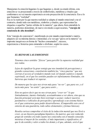 Manejamos la emoción hagamos lo que hagamos y, desde su estado último, esta
emoción se va proyectando a través de simbolismos, metáforas y rituales que
conforman a su vez nuestra experiencia en esta proyección de la conciencia: Eso a lo
que llamamos “realidad”.
Esa es la razón por la que nuestra realidad se adapta al mundo emocional y no al
contrario, donde todo son metáforas, símbolos y rituales, que representan las
etiquetas o aquellas “partes sólidas de la materia”, que ahora, bien entendida la
materia, podremos denominar, de nuevo sin miedo a equivocarnos, "energía de
conciencia de alta densidad".
Esta “energía de conciencia”, manifestada en este mundo-experimental o matrix,
adquiere así su máxima dureza e intensidad, a la vez que “grava en la materia” su
impronta inequívoca en forma de “hechos consumados”, sucesos,
experiencias e historias para enmendar o disfrutar, según los casos.
EL REINO DE LAS EMOCIONES
Tenemos cinco sentidos “físicos” para percibir la supuesta realidad que
nos rodea.
Lejos de significar la gran ventaja que nos inundará de percepciones y
grandes sensaciones, constituirán también las “cinco puertas” que nos
cierran el acceso al verdadero mundo real, (el mundo cuántico o mundo
espiritual), en el que los sentidos pueden ser infinitamente ilimitados, sin
barreras que traducir ni superar.
De manera que los ojos nos sirven más para “no ver”, que para ver, y el
tacto más para “no sentir”, que para sentir…
Esto no quiere decir que no nos sirvan para “creer ver” lo que
limitadamente, (mente–limitada), acostumbramos a ver ahora, sino que su
función principal será más bien restringir o acotar; reducir nuestros
parámetros o vehículos de percepción y aprendizaje a un sistema básico
en el que centrarnos para poder desarrollarnos. (Comparable esto con el
entorno de una guardería, todo cubos elementales y formas básicas).
Resulta curioso comprobar el éxito de la inducción mental que nos llevó a
creer, en un ilusorio paradigma hipnótico, (la matrix), que este reducido
grupo de sentidos era todo cuanto nos conectaba con el mundo conocido;
mientras el mayor de los sentidos, el más importante y significativo, el
que le da sentido y valor a todos los demás y el que, además, será el que
43
 