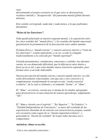 vaya
determinando el propio escenario en el que estos se desenvuelven,
resultase omitido y “desaparecido” del panorama mental global durante
milenios.
Este sentido corresponde, nada más y nada menos, a lo que podríamos
denominar:
“Reino de las Emociones”.
Todo quedó polarizado en nuestro esquema mental, y la separación entre
los cinco sentidos del “mundo físico” y los sentidos del mundo emocional,
garantizaron la permanencia de la desconexión entre ambos mundos.
El plano físico o “mundo externo”, y nuestro universo interior o "reino de
las emociones", resulta equivalente, a su vez, a todo lo relegado
tradicionalmente a lo conocido por "mundo espiritual".
Uniendo pensamientos, sentimientos, emociones y sentidos, nos daremos
cuenta, no con demasiada dificultad, que la diferencia entre dentro y
fuera ya no es tal, y que estos mundos nunca estuvieron separados, pues
forman entre si un todo indisoluble.
Nuestra percepción del mundo externo y nuestro mundo interior, no sólo
están directamente relacionados, sino que uno y otro conviven y se
complementan, transformando la energía en una “rueda sensorial
evolutiva”, de la cual se alimenta y va tomando “forma”, el “Alma”.
El “Alma”, en esencia, carente por sí misma de los medios apropiados
para desenvolverse en una situación de intenso aprendizaje, simplemente
“ES”.
El “Alma o vínculo con el espíritu”, “Ser Superior”, “Yo Cuántico” o
“Entidad Independiente de Conciencia”, se nutre del resultado de las
experiencias obtenidas de un entorno con características propias, usando
este escenario como espejo de su “latente inquietud evolutiva”, y
generando la “ilusión de realidad” de la que todos hacemos uso y
compartimos:
Auténticas Almas en acción.
–Con o sin conexión consciente–.
44
 
