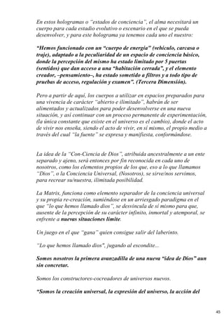 En estos hologramas o “estados de conciencia”, el alma necesitará un
cuerpo para cada estadio evolutivo o escenario en el que se pueda
desenvolver, y para este holograma ya tenemos cada uno el nuestro:
“Hemos funcionado con un “cuerpo de energía" (vehículo, carcasa o
traje), adaptado a la peculiaridad de un espacio de conciencia básico,
donde la percepción del mismo ha estado limitado por 5 puertas
(sentidos) que dan acceso a una “habitación cerrada”, y el elemento
creador, –pensamiento–, ha estado sometido a filtros y a todo tipo de
pruebas de acceso, regulación y examen”. (Tercera Dimensión).
Pero a partir de aquí, los cuerpos a utilizar en espacios preparados para
una vivencia de carácter “abierto e ilimitado”, habrán de ser
alimentados y actualizados para poder desenvolverse en una nueva
situación, y así continuar con un proceso permanente de experimentación,
(la única constante que existe en el universo es el cambio), donde el acto
de vivir nos enseña, siendo el acto de vivir, en sí mismo, el propio medio a
través del cual “la fuente” se expresa y manifiesta, conformándose.
La idea de la “Con-Ciencia de Dios”, atribuida ancestralmente a un ente
separado y ajeno, será entonces por fin reconocida en cada uno de
nosotros, como los elementos propios de los que, eso a lo que llamamos
“Dios”, o la Conciencia Universal, (Nosotros), se sirve/nos servimos,
para recrear su/nuestra, ilimitada posibilidad.
La Matrix, funciona como elemento separador de la conciencia universal
y su propia re-creación, sumiéndose en un arriesgado paradigma en el
que “lo que hemos llamado dios”, se desvincula de sí mismo para que,
ausente de la percepción de su carácter infinito, inmortal y atemporal, se
enfrente a nuevas situaciones límite.
Un juego en el que “gana” quien consigue salir del laberinto.
“Lo que hemos llamado dios", jugando al escondite...
Somos nosotros la primera avanzadilla de una nueva “idea de Dios” aun
sin concretar.
Somos los constructores-cocreadores de universos nuevos.
“Somos la creación universal, la expresión del universo, la acción del
45
 