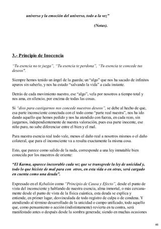 universo y la emoción del universo, todo a la vez”
(Notas).
3.- Principio de Inocencia
“Tu esencia no te juzga”, “Tu esencia te perdona”, “Tu esencia te concede tus
deseos".
Siempre hemos tenido un ángel de la guarda; un “algo” que nos ha sacado de infinitos
apuros sin saberlo, y nos ha estado “salvando la vida” a cada instante.
Detrás de cada movimiento nuestro, ese “algo”, vela por nosotros a tiempo total y
nos ama, en silencio, por encima de todas las cosas.
Si “dios para castigarnos nos concede nuestros deseos”, se debe al hecho de que,
esa parte inconsciente conectada con el todo como “parte real nuestra”, nos ha ido
dando aquello que hemos pedido y nos ha atendido con fuerza, en cada rezo, sin
juzgarnos, independientemente de nuestra valoración, pues esa parte inocente, ese
niño puro, no sabe diferenciar entre el bien y el mal.
Para nuestra esencia real todo vale, menos el daño real a nosotros mismos o el daño
colateral, que para el inconsciente va a resulta exactamente la misma cosa.
Esto, que parece como salido de la nada, corresponde a una ley inmutable bien
conocida por los maestros de oriente:
“El Karma, aparece inexorable cada vez que se transgrede la ley de unicidad y,
todo lo que hiciste de mal para con otros, en esta vida o en otras, será cargado
en cuenta como una deuda”.
Expresado en el Kybalión como “Principio de Causa y Efecto”, desde el punto de
vista del inconsciente y hablando de nuestra esencia, alma inmortal, o más cercana-
mente desde el punto de vista de la física cuántica, esta deuda se explica y
entiende, en primer lugar, desvinculada de todo registro de culpa o de condena. Y
atendiendo al término desarrollado de la unicidad o campo unificado, todo aquello
que, como pensamiento o acción (indistintamente) revierta en tu contra, será
manifestado antes o después desde la sombra generada; siendo en muchas ocasiones
46
 
