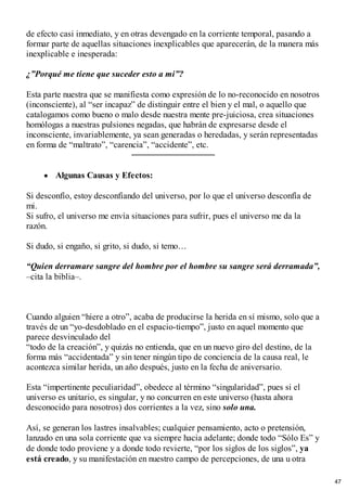 de efecto casi inmediato, y en otras devengado en la corriente temporal, pasando a
formar parte de aquellas situaciones inexplicables que aparecerán, de la manera más
inexplicable e inesperada:
¿”Porqué me tiene que suceder esto a mi”?
Esta parte nuestra que se manifiesta como expresión de lo no-reconocido en nosotros
(inconsciente), al “ser incapaz” de distinguir entre el bien y el mal, o aquello que
catalogamos como bueno o malo desde nuestra mente pre-juiciosa, crea situaciones
homólogas a nuestras pulsiones negadas, que habrán de expresarse desde el
inconsciente, invariablemente, ya sean generadas o heredadas, y serán representadas
en forma de “maltrato”, “carencia”, “accidente”, etc.
Algunas Causas y Efectos:
Si desconfío, estoy desconfiando del universo, por lo que el universo desconfía de
mi.
Si sufro, el universo me envía situaciones para sufrir, pues el universo me da la
razón.
Si dudo, si engaño, si grito, si dudo, si temo…
“Quien derramare sangre del hombre por el hombre su sangre será derramada”,
–cita la biblia–.
Cuando alguien “hiere a otro”, acaba de producirse la herida en sí mismo, solo que a
través de un “yo-desdoblado en el espacio-tiempo”, justo en aquel momento que
parece desvinculado del
“todo de la creación”, y quizás no entienda, que en un nuevo giro del destino, de la
forma más “accidentada” y sin tener ningún tipo de conciencia de la causa real, le
acontezca similar herida, un año después, justo en la fecha de aniversario.
Esta “impertinente peculiaridad”, obedece al término “singularidad”, pues si el
universo es unitario, es singular, y no concurren en este universo (hasta ahora
desconocido para nosotros) dos corrientes a la vez, sino solo una.
Así, se generan los lastres insalvables; cualquier pensamiento, acto o pretensión,
lanzado en una sola corriente que va siempre hacia adelante; donde todo “Sólo Es” y
de donde todo proviene y a donde todo revierte, “por los siglos de los siglos”, ya
está creado, y su manifestación en nuestro campo de percepciones, de una u otra
47
 