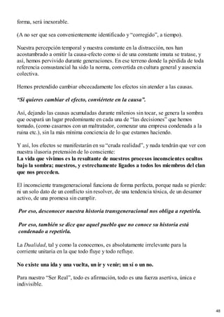 forma, será inexorable.
(A no ser que sea convenientemente identificado y “corregido”, a tiempo).
Nuestra percepción temporal y nuestra constante en la distracción, nos han
acostumbrado a omitir la causa-efecto como si de una constante innata se tratase, y
así, hemos pervivido durante generaciones. En ese terreno donde la pérdida de toda
referencia consustancial ha sido la norma, convertida en cultura general y ausencia
colectiva.
Hemos pretendido cambiar obcecadamente los efectos sin atender a las causas.
“Si quieres cambiar el efecto, conviértete en la causa”.
Así, dejando las causas acumuladas durante milenios sin tocar, se genera la sombra
que ocupará un lugar predominante en cada una de “las decisiones” que hemos
tomado, (como casarnos con un maltratador, comenzar una empresa condenada a la
ruina etc.), sin la más mínima conciencia de lo que estamos haciendo.
Y así, los efectos se manifestarán en su “cruda realidad”, y nada tendrán que ver con
nuestra ilusoria pretensión de lo consciente:
La vida que vivimos es la resultante de nuestros procesos inconscientes ocultos
bajo la sombra; nuestros, y estrechamente ligados a todos los miembros del clan
que nos preceden.
El inconsciente transgeneracional funciona de forma perfecta, porque nada se pierde:
ni un solo dato de un conflicto sin resolver, de una tendencia tóxica, de un desamor
activo, de una promesa sin cumplir.
Por eso, desconocer nuestra historia transgeneracional nos obliga a repetirla.
Por eso, también se dice que aquel pueblo que no conoce su historia está
condenado a repetirla.
La Dualidad, tal y como la conocemos, es absolutamente irrelevante para la
corriente unitaria en la que todo fluye y todo refluye.
No existe una ida y una vuelta, un ir y venir; un sí o un no.
Para nuestro “Ser Real”, todo es afirmación, todo es una fuerza asertiva, única e
indivisible.
48
 