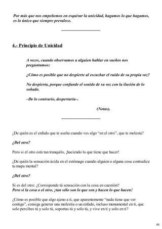 Por más que nos empeñemos en esquivar la unicidad, hagamos lo que hagamos,
es lo único que siempre prevalece.
4.- Principio de Unicidad
A veces, cuando observamos a alguien hablar en sueños nos
preguntamos:
¿Cómo es posible que no despierte al escuchar el ruido de su propia voz?
No despierta, porque confunde el sonido de su voz con la ilusión de lo
soñado.
–De lo contrario, despertaría–. ​
(Notas).
¿De quién es el enfado que te asalta cuando ves algo “en el otro”, que te molesta?
¿Del otro?
Pero si el otro está tan tranquilo, ¡haciendo lo que tiene que hacer!
¿De quién la sensación ácida en el estómago cuando alguien o alguna cosa contradice
tu mapa mental?
¿Del otro?
Si es del otro: ¿Corresponde tú sensación con la cosa en cuestión?
Pero si la cosa o el otro, ¡tan sólo son lo que son y hacen lo que hacen!
¿Cómo es posible que algo ajeno a ti, que aparentemente “nada tiene que ver
contigo”, consiga generar una molestia o un enfado, incluso monumental en ti, que
solo percibes tú y solo tú, soportas tú y solo tú, y vive en ti y solo en ti?
49
 