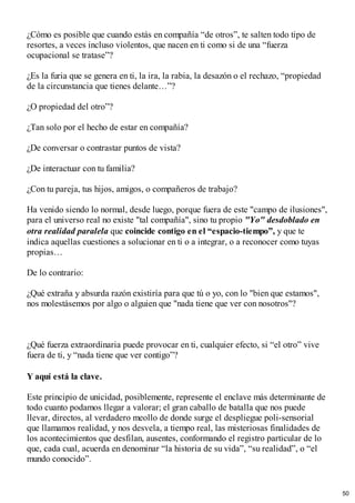¿Cómo es posible que cuando estás en compañía “de otros”, te salten todo tipo de
resortes, a veces incluso violentos, que nacen en ti como si de una “fuerza
ocupacional se tratase”?
¿Es la furia que se genera en ti, la ira, la rabia, la desazón o el rechazo, “propiedad
de la circunstancia que tienes delante…”?
¿O propiedad del otro”?
¿Tan solo por el hecho de estar en compañía?
¿De conversar o contrastar puntos de vista?
¿De interactuar con tu familia?
¿Con tu pareja, tus hijos, amigos, o compañeros de trabajo?
Ha venido siendo lo normal, desde luego, porque fuera de este "campo de ilusiones",
para el universo real no existe "tal compañía", sino tu propio "Yo" desdoblado en
otra realidad paralela que coincide contigo en el “espacio-tiempo”, y que te
indica aquellas cuestiones a solucionar en ti o a integrar, o a reconocer como tuyas
propias…
De lo contrario:
¿Qué extraña y absurda razón existiría para que tú o yo, con lo "bien que estamos",
nos molestásemos por algo o alguien que "nada tiene que ver con nosotros"?
¿Qué fuerza extraordinaria puede provocar en ti, cualquier efecto, si “el otro” vive
fuera de ti, y “nada tiene que ver contigo”?
Y aquí está la clave.
Este principio de unicidad, posiblemente, represente el enclave más determinante de
todo cuanto podamos llegar a valorar; el gran caballo de batalla que nos puede
llevar, directos, al verdadero meollo de donde surge el despliegue poli-sensorial
que llamamos realidad, y nos desvela, a tiempo real, las misteriosas finalidades de
los acontecimientos que desfilan, ausentes, conformando el registro particular de lo
que, cada cual, acuerda en denominar “la historia de su vida”, “su realidad”, o “el
mundo conocido”.
50
 